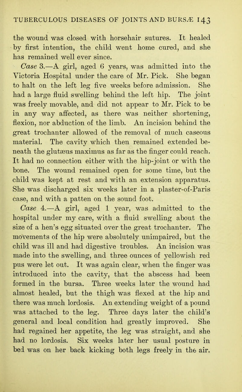 the wound was closed with horsehair sutures. It healed by first intention, the child went home cured, and she has remained well ever since. Case 3.—A girl, aged 6 years, was admitted into the Victoria Hospital under the care of Mr. Pick. She began to halt on the left leg five weeks before admission. She had a large fluid swelling behind the left hip. The joint was freely movable, and did not appear to Mr. Pick to be in any way affected, as there was neither shortening, flexion, nor abduction of the limb. An incision behind the great trochanter allowed of the removal of much caseous material. The cavity which then remained extended be- neath the glutseus maximus as far as the finger could reach. It had no connection either with the hip-joint or with the bone. The wound remained open for some time, but the child was kept at rest and with an extension apparatus. She was discharged six weeks later in a plaster-of-Paris case, and with a patten on the sound foot. Case 4.—A girl, aged 1 year, was admitted to the hospital under my care, with a fluid swelling about the size of a hen's egg situated over the great trochanter. The movements of the hip were absolutely unimpaired, but the child was ill and had digestive troubles. An incision was made into the swelling, and three ounces of yellowish red pus were let out. It was again clear, when the finger was introduced into the cavity, that the abscess had been formed in the bursa. Three weeks later the wound had almost healed, but the thigh was flexed at the hip and there was much lordosis. An extending weight of a pound was attached to the leg. Three days later the child's general and local condition had greatly improved. She had regained her appetite, the leg was straight, and she had no lordosis. Six weeks later her usual posture in bed was on her back kicking both legs freely in the air.