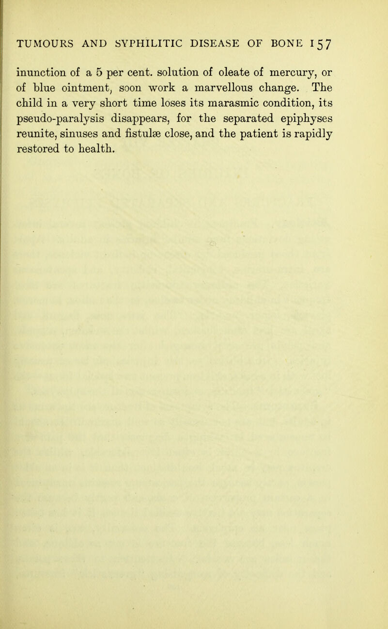 inunction of a 5 per cent, solution of oleate of mercury, or of blue ointment, soon work a marvellous change. The child in a very short time loses its marasmic condition, its pseudo-paralysis disappears, for the separated epiphyses reunite, sinuses and fistulse close, and the patient is rapidly restored to health.