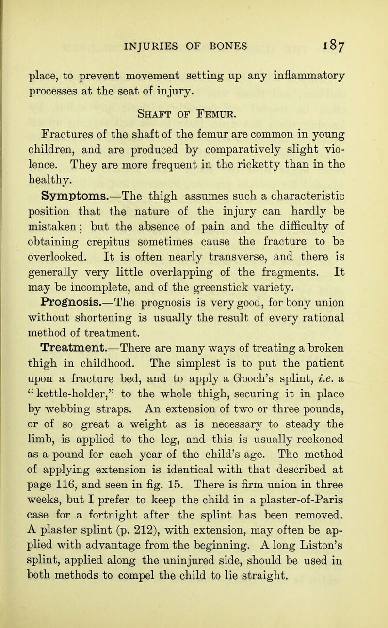 place, to prevent movement setting up any inflammatory processes at the seat of injury. Shaft of Femur. Fractures of the shaft of the femur are common in young children, and are produced by comparatively slight vio- lence. They are more frequent in the ricketty than in the healthy. Symptoms.—The thigh assumes such a characteristic position that the nature of the injury can hardly be mistaken; but the absence of pain and the difficulty of obtaining crepitus sometimes cause the fracture to be overlooked. It is often nearly transverse, and there is generally very little overlapping of the fragments. It may be incomplete, and of the greenstick variety. Prognosis.—The prognosis is very good, for bony union without shortening is usually the result of every rational method of treatment. Treatment.—There are many ways of treating a broken thigh in childhood. The simplest is to put the patient upon a fracture bed, and to apply a Gooch's splint, i.e. a kettle-holder, to the whole thigh, securing it in place by webbing straps. An extension of two or three pounds, or of so great a weight as is necessary to steady the limb, is applied to the leg, and this is usually reckoned as a pound for each year of the child's age. The method of applying extension is identical with that described at page 116, and seen in fig. 15. There is firm union in three weeks, but I prefer to keep the child in a plaster-of-Paris case for a fortnight after the splint has been removed. A plaster splint (p. 212), with extension, may often be ap- plied with advantage from the beginning. A long Listen's splint, applied along the uninjured side, should be used in both methods to compel the child to lie straight.