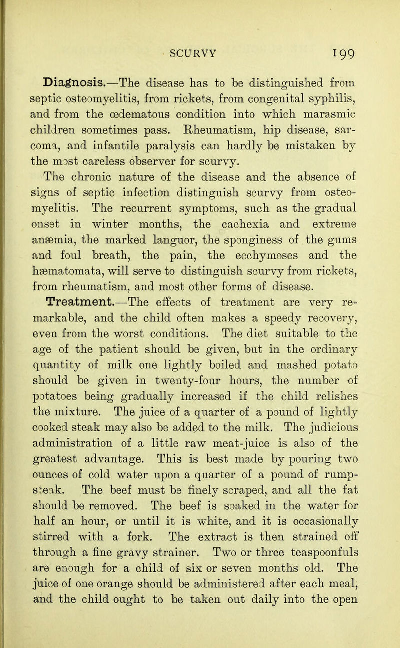 Diagnosis.—The disease has to be distinguished from septic osteomyelitis, from rickets, from congenital syphilis, and from the oedematous condition into which marasmic children sometimes pass. Eheumatism, hip disease, sar- coma, and infantile paralysis can hardly be mistaken by the most careless observer for scurvy. The chronic nature of the disease and the absence of signs of septic infection distinguish scurvy from osteo- myelitis. The recurrent symptoms, such as the gradual onset in winter months, the cachexia and extreme ansemia, the marked languor, the sponginess of the gums and foul breath, the pain, the ecchymoses and the hsematomata, will serve to distinguish scurvy from rickets, from rheumatism, and most other forms of disease. Treatment.—The effects of treatment are very re- markable, and the child often makes a speedy recovery, even from the worst conditions. The diet suitable to the age of the patient should be given, but in the ordinary quantity of milk one lightly boiled and mashed potato should be given in twenty-four hours, the number of potatoes being gradually increased if the child relishes the mixture. The juice of a quarter of a pound of lightly cooked steak may also be added to the milk. The judicious administration of a little raw meat-juice is also of the greatest advantage. This is best made by pouring two ounces of cold water upon a quarter of a pound of rump- steak. The beef must be finely scraped, and all the fat should be removed. The beef is soaked in the water for half an hour, or until it is white, and it is occasionally stirred with a fork. The extract is then strained olf through a fine gravy strainer. Two or three teaspoonfuls are enough for a child of six or seven months old. The juice of one orange should be administered after each meal, and the child ought to be taken out daily into the open