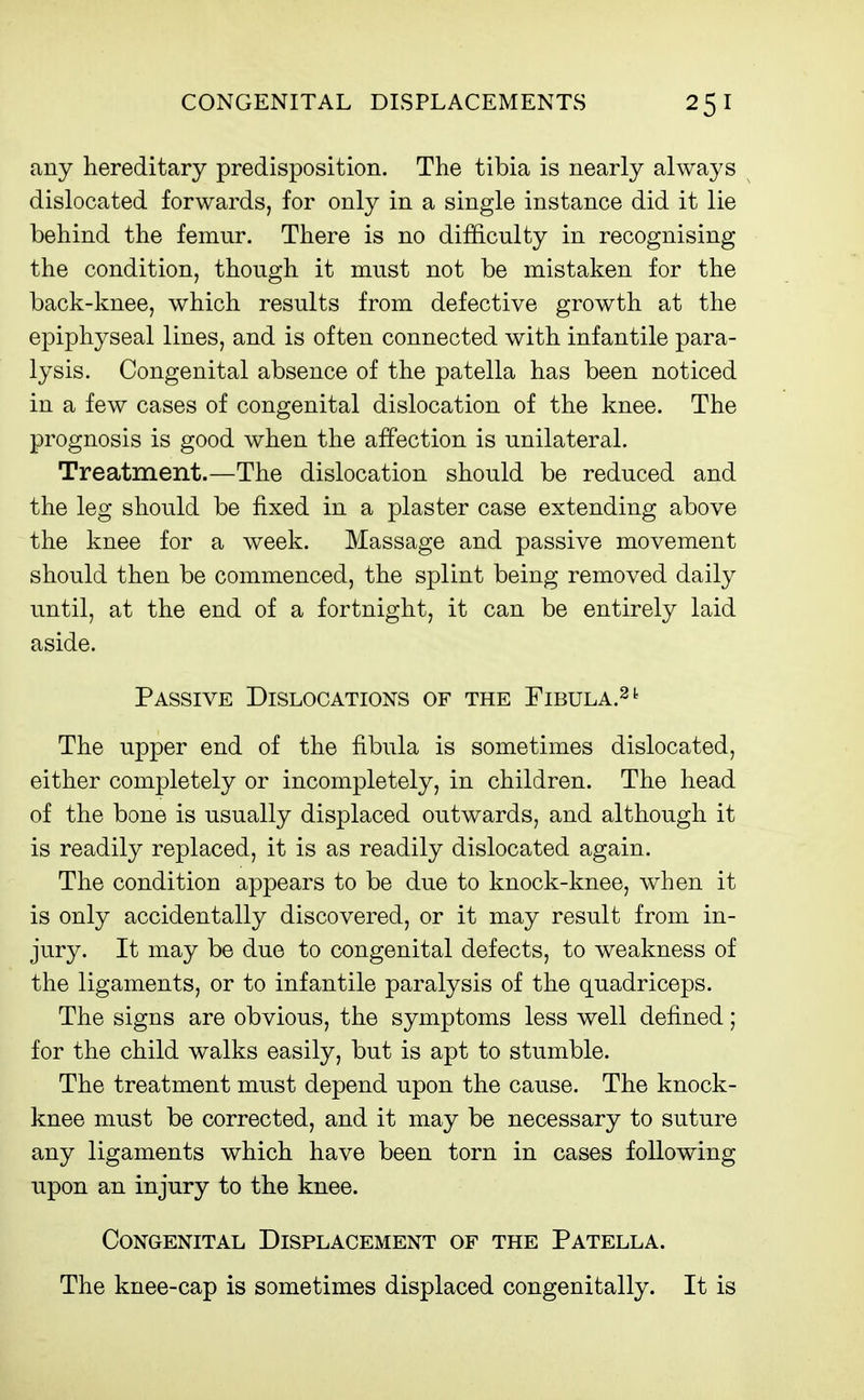 any hereditary predisposition. The tibia is nearly always dislocated forwards, for only in a single instance did it lie behind the femur. There is no difficulty in recognising the condition, though it must not be mistaken for the back-knee, which results from defective growth at the epiphyseal lines, and is often connected with infantile para- lysis. Congenital absence of the patella has been noticed in a few cases of congenital dislocation of the knee. The prognosis is good when the affection is unilateral. Treatment.—The dislocation should be reduced and the leg should be fixed in a plaster case extending above the knee for a week. Massage and passive movement should then be commenced, the splint being removed daily until, at the end of a fortnight, it can be entirely laid aside. Passive Dislocations of the Fibula.^^ The upper end of the fibula is sometimes dislocated, either completely or incompletely, in children. The head of the bone is usually displaced outwards, and although it is readily replaced, it is as readily dislocated again. The condition appears to be due to knock-knee, when it is only accidentally discovered, or it may result from in- jury. It may be due to congenital defects, to weakness of the ligaments, or to infantile paralysis of the quadriceps. The signs are obvious, the symptoms less well defined; for the child walks easily, but is apt to stumble. The treatment must depend upon the cause. The knock- knee must be corrected, and it may be necessary to suture any ligaments which have been torn in cases following upon an injury to the knee. Congenital Displacement of the Patella. The knee-cap is sometimes displaced congenitally. It is