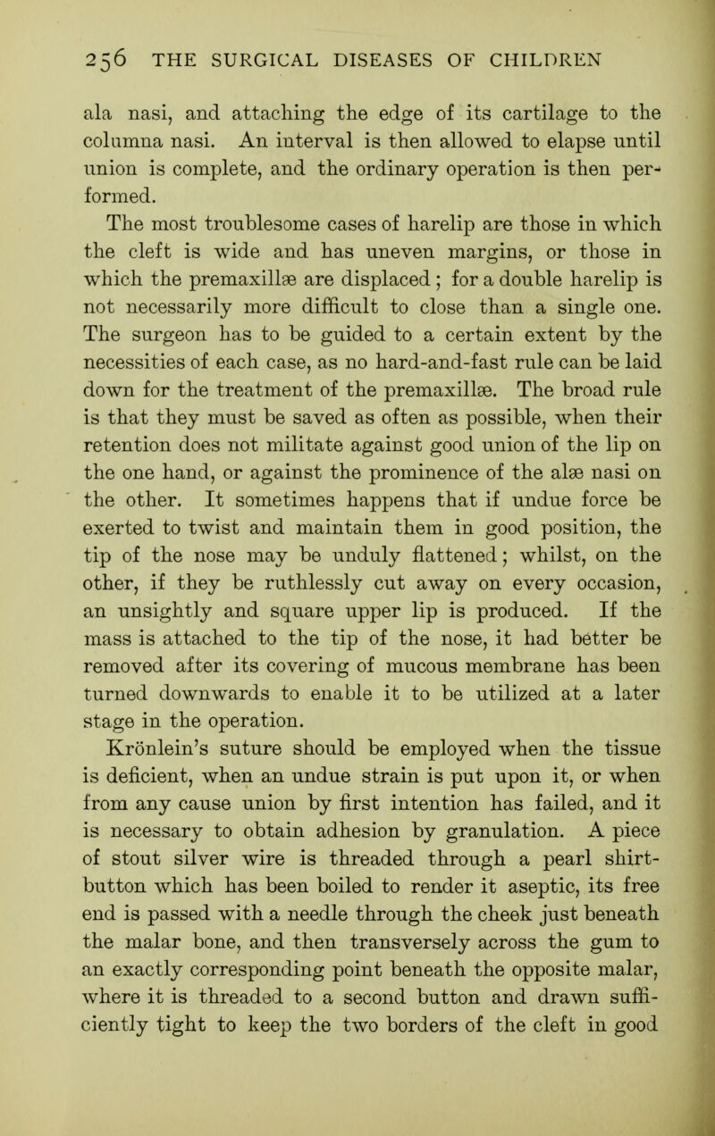 ala nasi, and attaching the edge of its cartilage to the columna nasi. An interval is then allowed to elapse until nnion is complete, and the ordinary operation is then per- formed. The most troublesome cases of harelip are those in which the cleft is wide and has uneven margins, or those in which the premaxillge are displaced ; for a double harelip is not necessarily more difficult to close than a single one. The surgeon has to be guided to a certain extent by the necessities of each case, as no hard-and-fast rule can be laid down for the treatment of the premaxillge. The broad rule is that they must be saved as often as possible, when their retention does not militate against good union of the lip on the one hand, or against the prominence of the alse nasi on the other. It sometimes happens that if undue force be exerted to twist and maintain them in good position, the tip of the nose may be unduly flattened; whilst, on the other, if they be ruthlessly cut away on every occasion, an unsightly and square upper lip is produced. If the mass is attached to the tip of the nose, it had better be removed after its covering of mucous membrane has been turned downwards to enable it to be utilized at a later stage in the operation. Kronlein's suture should be employed when the tissue is deficient, when an undue strain is put upon it, or when from any cause union by first intention has failed, and it is necessary to obtain adhesion by granulation. A piece of stout silver wire is threaded through a pearl shirt- button which has been boiled to render it aseptic, its free end is passed with a needle through the cheek just beneath the malar bone, and then transversely across the gum to an exactly corresponding point beneath the opposite malar, where it is threaded to a second button and drawn suffi- ciently tight to keep the two borders of the cleft in good