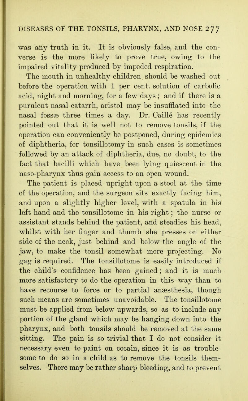 was any truth in it. It is obviously false, and the con- verse is the more likely to prove true, owing to the impaired vitality produced by impeded respiration. The mouth in unhealthy children should be washed out before the operation with 1 per cent, solution of carbolic acid, night and morning, for a few days; and if there is a purulent nasal catarrh, aristol may be insufHated into the nasal fossae three times a day. Dr. Caille has recently pointed out that it is well not to remove tonsils, if the operation can conveniently be postponed, during epidemics of diphtheria, for tonsillotomy in such cases is sometimes followed by an attack of diphtheria, due, no doubt, to the fact that bacilli which have been lying quiescent in the naso-pharynx thus gain access to an open wound. The patient is placed upright upon a stool at the time of the operation, and the surgeon sits exactly facing him, and upon a slightly higher level, with a spatula in his left hand and the tonsillotome in his right; the nurse or assistant stands behind the patient, and steadies his head, whilst with her finger and thumb she presses on either side of the neck, just behind and below the angle of the jaw, to make the tonsil somewhat more projecting. No gag is required. The tonsillotome is easily introduced if the child's confidence has been gained; and it is much more satisfactory to do the operation in this way than to have recourse to force or to partial ansesthesia, though such means are sometimes unavoidable. The tonsillotome must be applied from below upwards, so as to include any portion of the gland which may be hanging down into the pharynx, and both tonsils should be removed at the same sitting. The pain is so trivial that I do not consider it necessary even to paint on cocain, since it is as trouble- some to do so in a child as to remove the tonsils them- selves. There may be rather sharp bleeding, and to prevent