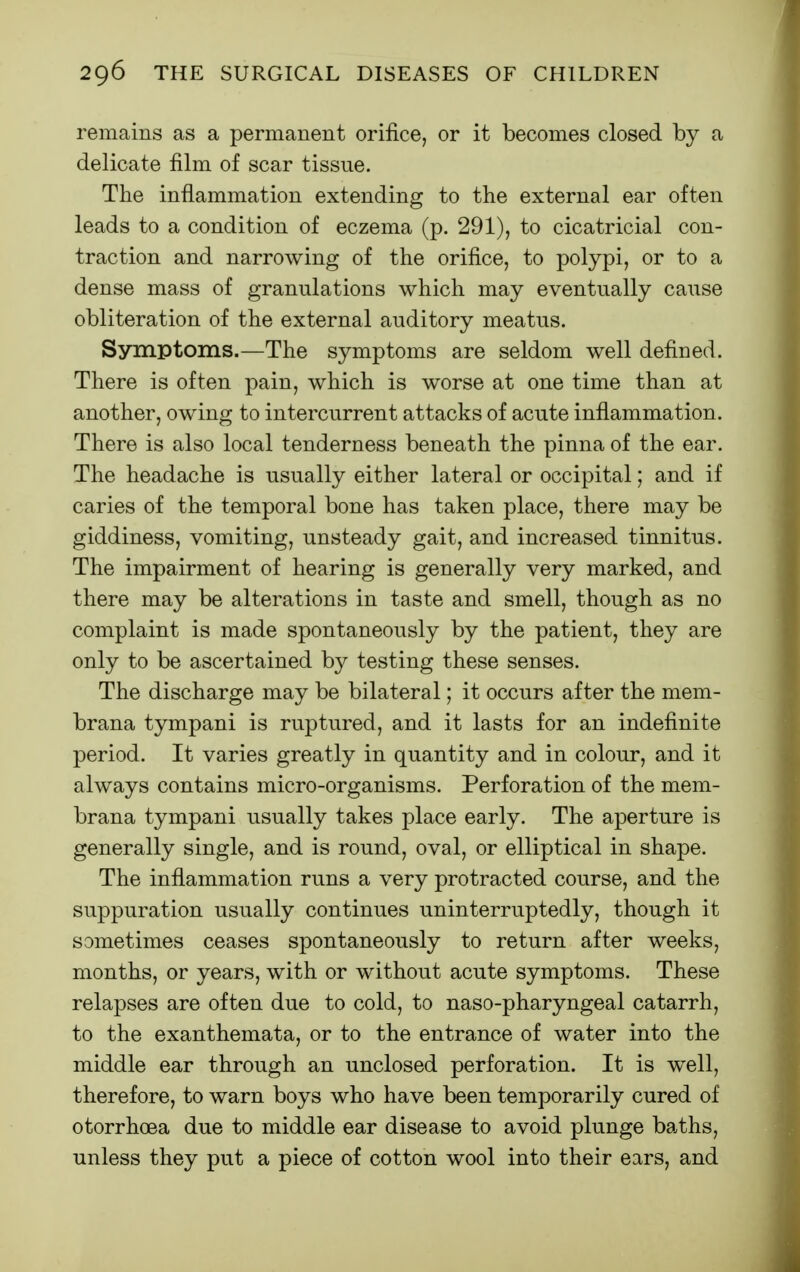 remains as a permanent orifice, or it becomes closed by a delicate film of scar tissue. The inflammation extending to the external ear often leads to a condition of eczema (p. 291), to cicatricial con- traction and narrowing of the orifice, to polypi, or to a dense mass of granulations which may eventually cause obliteration of the external auditory meatus. Symptoms.—The symptoms are seldom well defined. There is often pain, which is worse at one time than at another, owing to intercurrent attacks of acute inflammation. There is also local tenderness beneath the pinna of the ear. The headache is usually either lateral or occipital; and if caries of the temporal bone has taken place, there may be giddiness, vomiting, unsteady gait, and increased tinnitus. The impairment of hearing is generally very marked, and there may be alterations in taste and smell, though as no complaint is made spontaneously by the patient, they are only to be ascertained by testing these senses. The discharge may be bilateral; it occurs after the mem- brana tympani is ruptured, and it lasts for an indefinite period. It varies greatly in quantity and in colour, and it always contains micro-organisms. Perforation of the mem- brana tympani usually takes place early. The aperture is generally single, and is round, oval, or elliptical in shape. The inflammation runs a very protracted course, and the suppuration usually continues uninterruptedly, though it sometimes ceases spontaneously to return after weeks, months, or years, with or without acute symptoms. These relapses are often due to cold, to naso-pharyngeal catarrh, to the exanthemata, or to the entrance of water into the middle ear through an unclosed perforation. It is well, therefore, to warn boys who have been temporarily cured of otorrhoea due to middle ear disease to avoid plunge baths, unless they put a piece of cotton wool into their ears, and