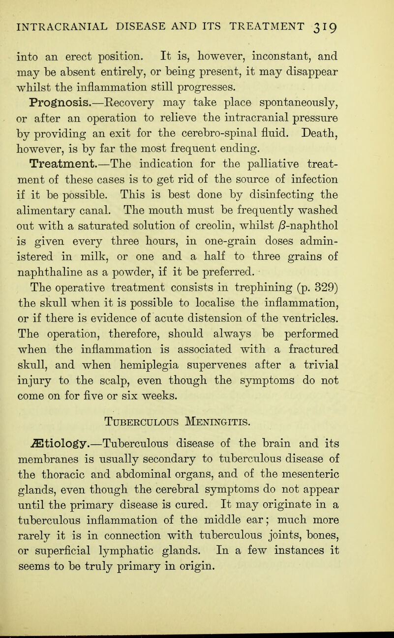 into an erect position. It is, however, inconstant, and may be absent entirely, or being present, it may disappear whilst the inflammation still progresses. Prognosis.—Recovery may take place spontaneously, or after an operation to relieve the intracranial pressure by providing an exit for the cerebro-spinal fluid. Death, however, is by far the most frequent ending. Treatment.—The indication for the palliative treat- ment of these cases is to get rid of the source of infection if it be possible. This is best done by disinfecting the alimentary canal. The mouth must be frequently washed out with a saturated solution of creolin, whilst yS-naphthol is given every three hours, in one-grain doses admin- istered in milk, or one and a half to three grains of naphthaline as a powder, if it be preferred. The operative treatment consists in trephining (p. 329) the skull when it is possible to localise the inflammation, or if there is evidence of acute distension of the ventricles. The operation, therefore, should always be performed when the inflammation is associated with a fractured skull, and when hemiplegia supervenes after a trivial injury to the scalp, even though the symptoms do not come on for five or six weeks. Tuberculous Meningitis. .Etiology.—Tuberculous disease of the brain and its membranes is usually secondary to tuberculous disease of the thoracic and abdominal organs, and of the mesenteric glands, even though the cerebral symptoms do not appear until the primary disease is cured. It may originate in a tuberculous inflammation of the middle ear; much more rarely it is in connection with tuberculous joints, bones, or superficial lymphatic glands. In a few instances it seems to be truly primary in origin.