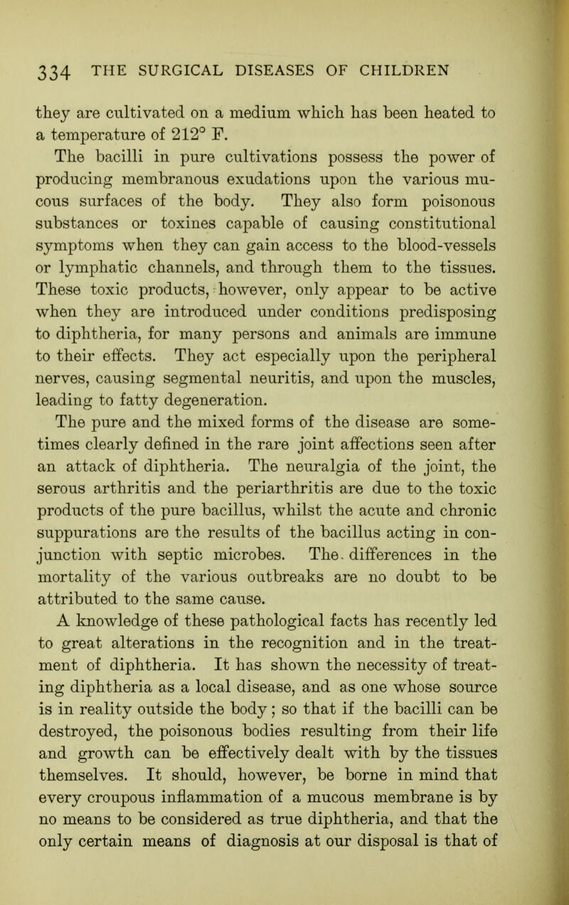 they are cultivated on a medium which has been heated to a temperature of 212° F. The bacilli in pure cultivations possess the power of producing membranous exudations upon the various mu- cous surfaces of the body. They also form poisonous substances or toxines capable of causing constitutional symptoms when they can gain access to the blood-vessels or lymphatic channels, and through them to the tissues. These toxic products, however, only appear to be active when they are introduced under conditions predisposing to diphtheria, for many persons and animals are immune to their effects. They act especially upon the peripheral nerves, causing segmental neuritis, and upon the muscles, leading to fatty degeneration. The pure and the mixed forms of the disease are some- times clearly defined in the rare joint affections seen after an attack of diphtheria. The neuralgia of the joint, the serous arthritis and the periarthritis are due to the toxic products of the pure bacillus, whilst the acute and chronic suppurations are the results of the bacillus acting in con- junction with septic microbes. The. differences in the mortality of the various outbreaks are no doubt to be attributed to the same cause. A knowledge of these pathological facts has recently led to great alterations in the recognition and in the treat- ment of diphtheria. It has shown the necessity of treat- ing diphtheria as a local disease, and as one whose source is in reality outside the body; so that if the bacilli can be destroyed, the poisonous bodies resulting from their life and growth can be effectively dealt with by the tissues themselves. It should, however, be borne in mind that every croupous inflammation of a mucous membrane is by no means to be considered as true diphtheria, and that the only certain means of diagnosis at our disposal is that of
