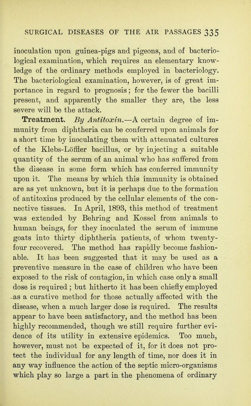 inoculation upon guinea-pigs and pigeons, and of bacterio- logical examination, which requires an elementary know- ledge of the ordinary methods employed in bacteriology. The bacteriological examination, however, is of great im- portance in regard to prognosis; for the fewer the bacilli present, and apparently the smaller they are, the less severe will be the attack. Treatment. By Antitoxin.—A certain degree of im- munity from diphtheria can be conferred upon animals for a short time by inoculating them with attenuated cultures of the Klebs-Loffler bacillus, or by injecting a suitable quantity of the serum of an animal who has suffered from the disease in some form which has conferred immunity upon it. The means by which this immunity is obtained are as yet unknown, but it is perhaps due to the formation of antitoxins produced by the cellular elements of the con- nective tissues. In April, 1893, this method of treatment was extended by Behring and Kossel from animals to human beings, for they inoculated the serum of immune goats into thirty diphtheria patients, of whom twenty- four recovered. The method has rapidly become fashion- able. It has been suggested that it may be used as a preventive measure in the case of children who have been exposed to the risk of contagion, in which case only a small dose is required ; but hitherto it has been chiefly employed -as a curative method for those actually affected with the disease, when a much larger dose is required. The results appear to have been satisfactory, and the method has been highly recommended, though we still require further evi- dence of its utility in extensive epidemics. Too much, however, must not be expected of it, for it does not pro- tect the individual for any length of time, nor does it in any way influence the action of the septic micro-organisms which play so large a part in the phenomena of ordinary
