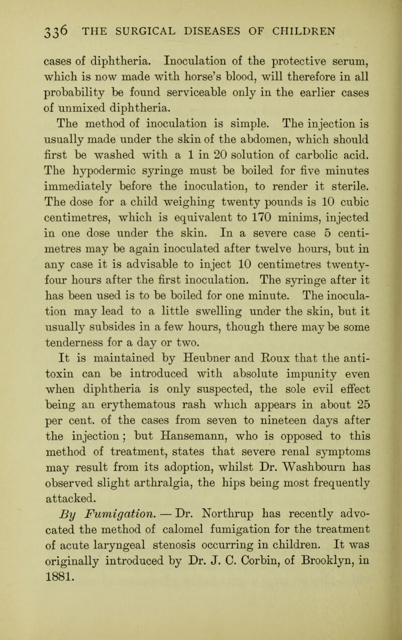 cases of diphtheria. Inoculation of the protective serum, which is now made with horse's blood, will therefore in all probability be found serviceable only in the earlier cases of unmixed diphtheria. The method of inoculation is simple. The injection is usually made under the skin of the abdomen, which should first be washed with a 1 in 20 solution of carbolic acid. The hypodermic syringe must be boiled for five minutes immediately before the inoculation, to render it sterile. The dose for a child weighing twenty pounds is 10 cubic centimetres, which is equivalent to 170 minims, injected in one dose under the skin. In a severe case 5 centi- metres may be again inoculated after twelve hours, but in any case it is advisable to inject 10 centimetres twenty- four hours after the first inoculation. The syringe after it has been used is to be boiled for one minute. The inocula- tion may lead to a little swelling under the skin, but it usually subsides in a few hours, though there may be some tenderness for a day or two. It is maintained by Heubner and Roux that the anti- toxin can be introduced with absolute impunity even when diphtheria is only suspected, the sole evil effect being an erythematous rash which appears in about 25 per cent, of the cases from seven to nineteen days after the injection; but Hansemann, who is opposed to this method of treatment, states that severe renal symptoms may result from its adoption, whilst Dr. Washbourn has observed slight arthralgia, the hips being most frequently attacked. By Fumigation. — Dr. Northrup has recently advo- cated the method of calomel fumigation for the treatment of acute laryngeal stenosis occurring in children. It was originally introduced by Dr. J. C. Corbin, of Brooklyn, in 1881.