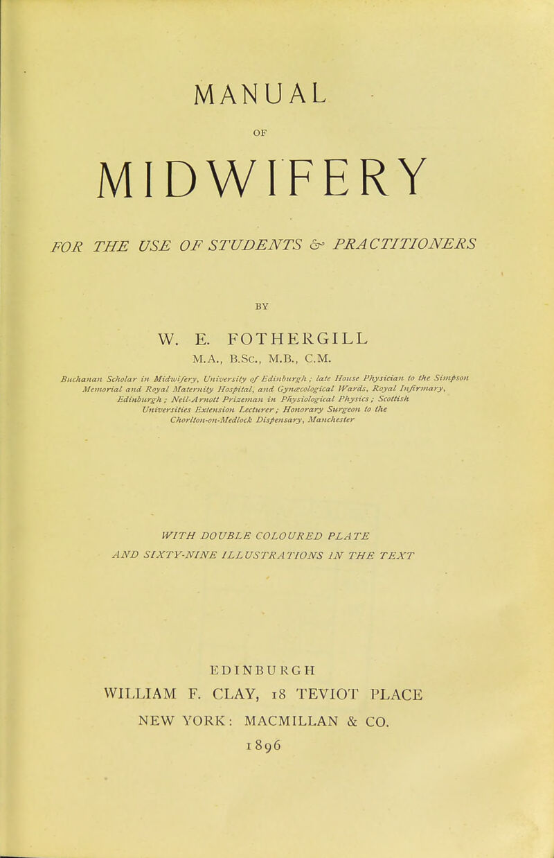 MANUAL OF MIDWIFERY FOR THE USE OF STUDENTS & PRACTITIONERS BY W. E. FOTHERGILL M.A., B.Sc, M.B., CM. Buchanan Scholar in Midwifery, University of Edinburgh ; late House Physician to the Simpson Memorial and Royal Maternity Hospital, and Gynaecological IVards, Royal Infirmary, Edinburgh ; Neil-Arnott Prizeman in Physiological Physics; Scottish Universities Extension Lecturer; Honorary Surgeon to the Chorlton-on-Medlock Dispensary, Manchester WITH DOUBLE COLOURED PLATE AND SIXTY-NINE ILLUSTRATIONS IN THE TEXT EDINBURGH WILLIAM F. CLAY, 18 TEVIOT PLACE NEW YORK: MACMILLAN & CO. 1896