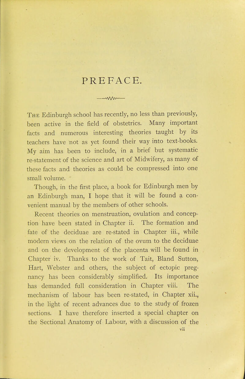 PREFACE. —vvvw— The Edinburgh school has recently, no less than previously, been active in the field of obstetrics. Many important facts and numerous interesting theories taught by its teachers have not as yet found their way into text-books. My aim has been to include, in a brief but systematic re-statement of the science and art of Midwifery, as many of these facts and theories as could be compressed into one small volume. Though, in the first place, a book for Edinburgh men by an Edinburgh man, I hope that it will be found a con- venient manual by the members of other schools. Recent theories on menstruation, ovulation and concep- tion have been stated in Chapter ii. The formation and fate of the deciduae are re-stated in Chapter iii., while modern views on the relation of the ovum to the deciduae and on the development of the placenta will be found in Chapter iv. Thanks to the work of Tait, Bland Sutton, Hart, Webster and others, the subject of ectopic preg- nancy has been considerably simplified. Its importance has demanded full consideration in Chapter viii. The mechanism of labour has been re-stated, in Chapter xii., in the light of recent advances due to the study of frozen sections. I have therefore inserted a special chapter on the Sectional Anatomy of Labour, with a discussion of the