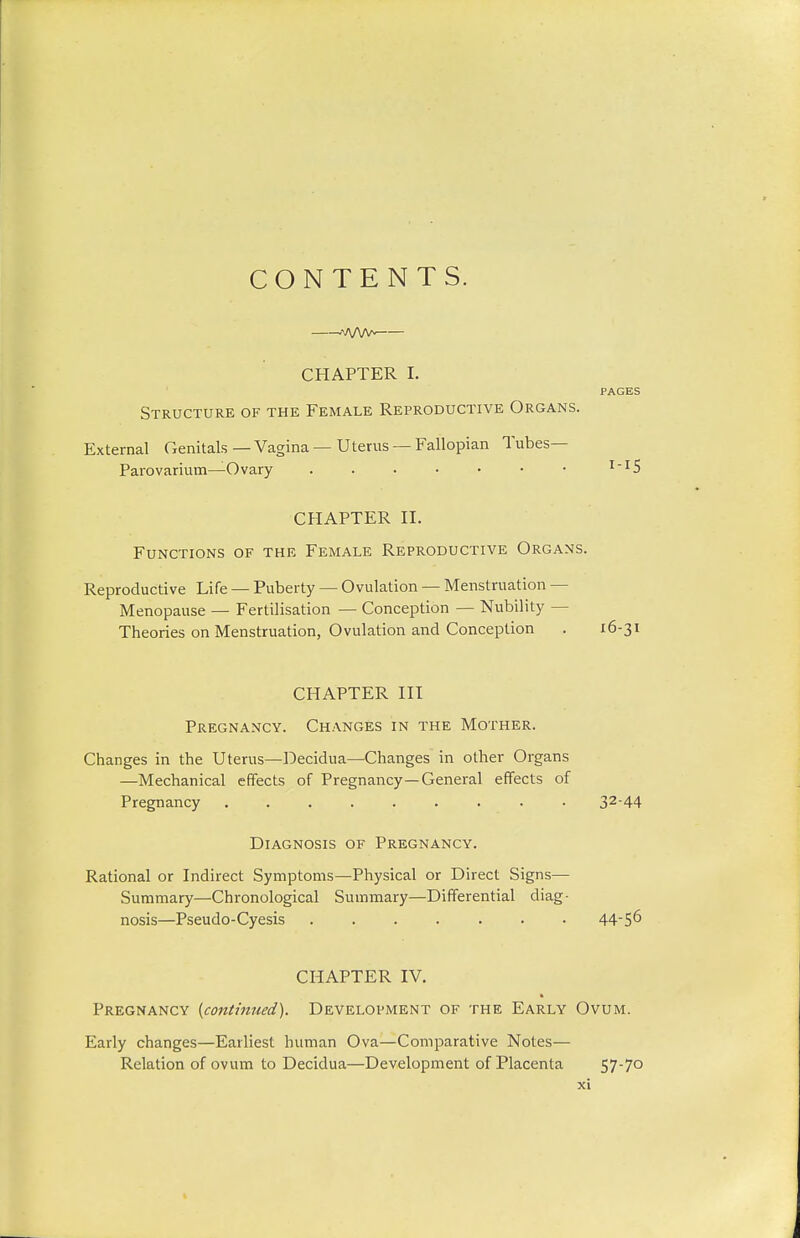 CONTENTS. A/VW- CHAPTER I. PAGES Structure of the Female Reproductive Organs. External Genitals — Vagina — Uterus — Fallopian Tubes— Parovarium—Ovary 1-15 CHAPTER II. Functions of the Female Reproductive Organs. Reproductive Life — Puberty — Ovulation — Menstruation - Menopause — Fertilisation — Conception — Nubility - Theories on Menstruation, Ovulation and Conception . 16-31 CHAPTER III Pregnancy. Changes in the Mother. Changes in the Uterus—Decidua—Changes in other Organs —Mechanical effects of Pregnancy—General effects of Pregnancy ......... 3244 Diagnosis of Pregnancy. Rational or Indirect Symptoms—Physical or Direct Signs— Summary—Chronological Summary—Differential diag- nosis—Pseudo-Cyesis ....... 445° CHAPTER IV. Pregnancy {continued). Development of the Early Ovum. Early changes—Earliest human Ova—Comparative Notes— Relation of ovum to Decidua—Development of Placenta 57-7o