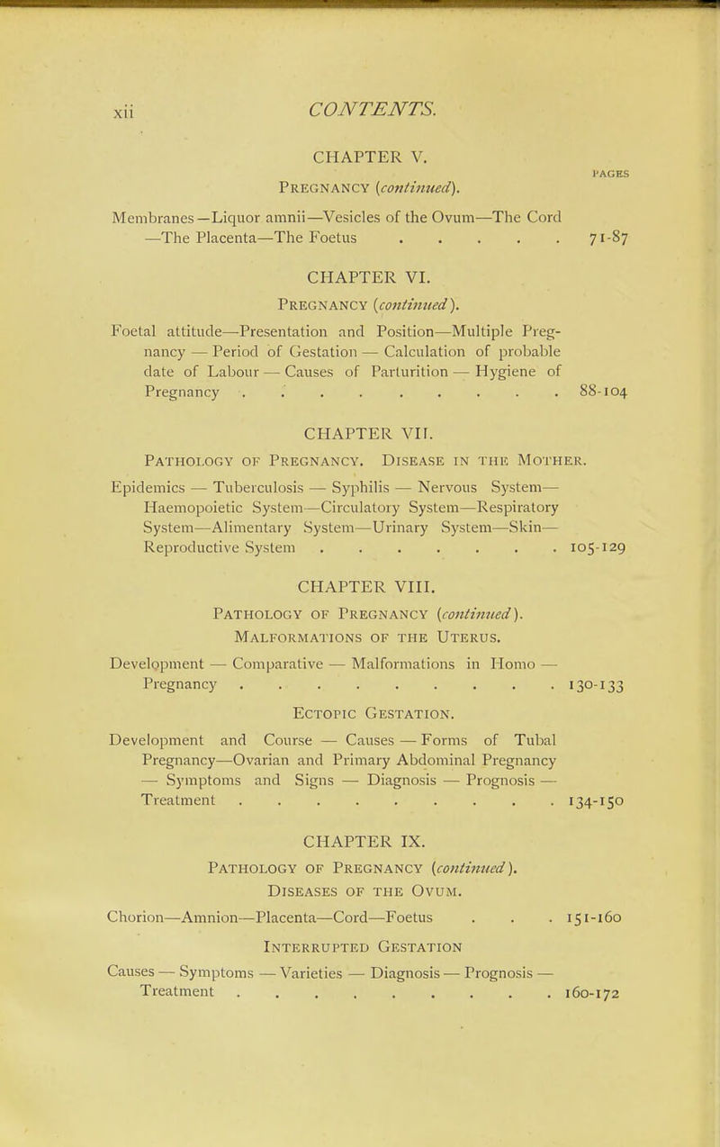 Xll CHAPTER V. I'ACES Pregnancy {continued). Membranes—Liquor amnii—Vesicles of the Ovum—The Cord —The Placenta—The Foetus 71-87 CHAPTER VI. Pregnancy {continued). Foetal attitude—Presentation and Position—Multiple Preg- nancy — Period of Gestation — Calculation of probable date of Labour — Causes of Parturition — Hygiene of Pregnancy .... ..... 88-104 CHAPTER VII. Pathology of Pregnancy. Disease in the Mother. Epidemics — Tuberculosis — Syphilis — Nervous System— Haemopoietic System—Circulatory System—Respiratory System—Alimentary System—Urinary System—Skin— Reproductive System ....... 105-129 CHAPTER VIII. Pathology of Pregnancy {continued). Malformations of the Uterus. Development — Comparative — Malformations in Homo — Pregnancy . I3°I33 Ectopic Gestation. Development and Course — Causes — Forms of Tubal Pregnancy—Ovarian and Primary Abdominal Pregnancy — Symptoms and Signs — Diagnosis — Prognosis — Treatment 134-150 CHAPTER IX. Pathology of Pregnancy {continued). Diseases of the Ovum. Chorion—Amnion—Placenta—Cord—Foetus . . . 151-160 Interrupted Gestation Causes — Symptoms — Varieties — Diagnosis — Prognosis — Treatment 160-172