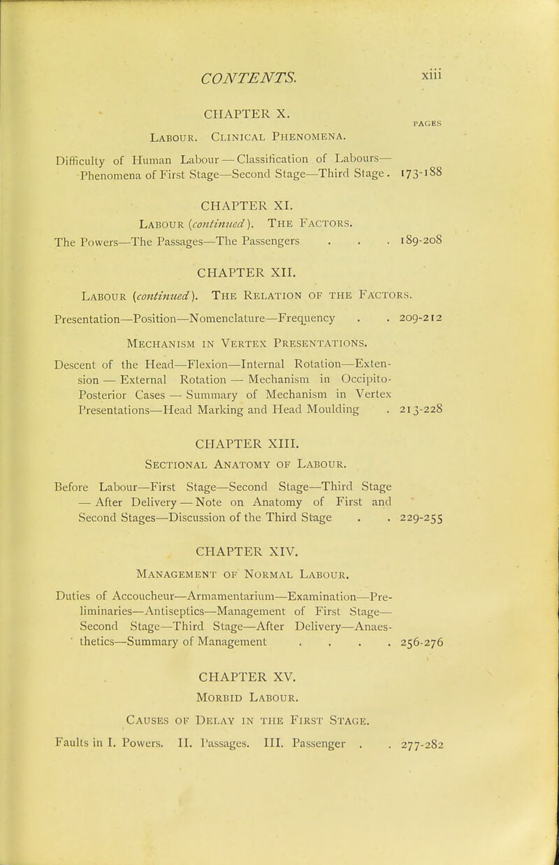 CHAPTER X. PAGES Labour. Clinical Phenomena. Difficulty of Human Labour — Classification of Labours- Phenomena of First Stage—Second Stage—Third Stage. 173-1S8 CHAPTER XL Labour {continued). The Factors. The Powers—The Passages—The Passengers . . . 189-208 CHAPTER XII. Labour {continued). The Relation of the Factors. Presentation—Position—Nomenclature—Frequency . . 209-212 Mechanism in Vertex Presentations. Descent of the Head—Flexion—Internal Rotation—Exten- sion — External Rotation — Mechanism in Occipito- Posterior Cases — Summary of Mechanism in Vertex Presentations—Head Marking and Head Moulding . 213-228 CHAPTER XIII. Sectional Anatomy of Labour. Before Labour—First Stage—Second Stage—Third Stage — After Delivery — Note on Anatomy of First and Second Stages—Discussion of the Third Stage . . 229-255 CP1APTER XIV. Management of Normal Labour. Duties of Accoucheur—Armamentarium—Examination—Pre- liminaries—Antiseptics—Management of First Stage— Second Stage—Third Stage—After Delivery—Anaes- thetics—Summary of Management .... 256-276 CHAPTER XV. Morbid Labour. Causes of Delay in the First Stage. Faults in I. Powers. II. Passages. III. Passenger . . 277-282