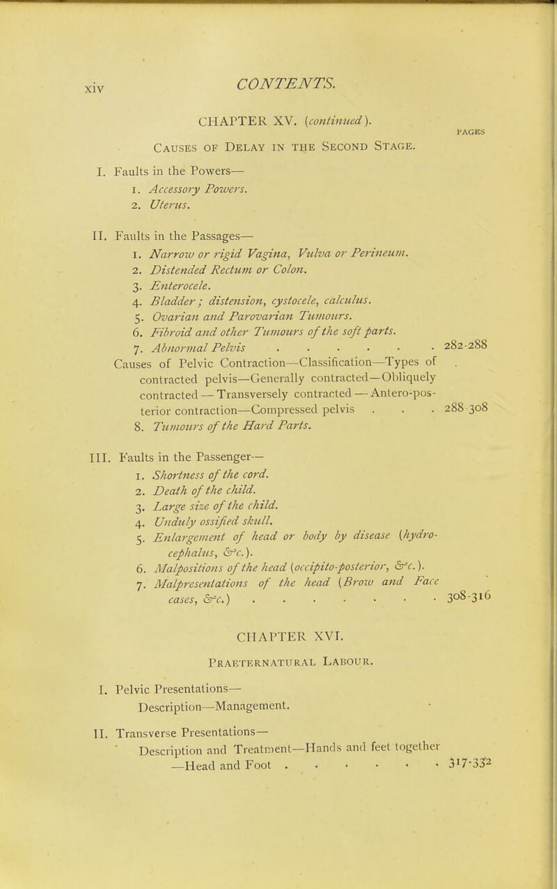 CHArTER XV. (continued). l'AGES Causes of Delay in the Second Stage. I. Faults in the Powers— 1. Accessoiy Powers. 2. Uterus. II. Faults in the Passages— 1. Narrow or rigid Vagina, Vulva or Perineum. 2. Distended Rectum or Colon. 3. Enterocele. 4. Bladder; distension, cystocele, calculus. 5. Ovarian and Parovarian Tumours. 6. Fibroid and other Tumours of the soft parts. 7. Abnormal Pelvis 282-288 Causes of Pelvic Contraction—Classification—Types of contracted pelvis—Generally contracted—Obliquely contracted — Transversely contracted — Anteropos- terior contraction—Compressed pelvis . . . 288 308 8. Tumours of the Hard Parts. III. Faults in the Passenger— 1. Shortness of the cord. 2. Death of the child. 3. Large size of the child. 4. Unduly ossified skull. 5. Enlargement of head or body by disease [hydro- cephalus, &*c). 6. Malpositions of the head (occipito-posterior, &c.). 7. Malpresenlations of the head (Brow and Face cases, &c.) • .308-316 CHAPTER XVI. Praeternatural Labour. I. Pelvic Presentations— Description—Management. II. Transverse Presentations— Description and Treatment—Hands and feet together —Head and Foot 3i73?2