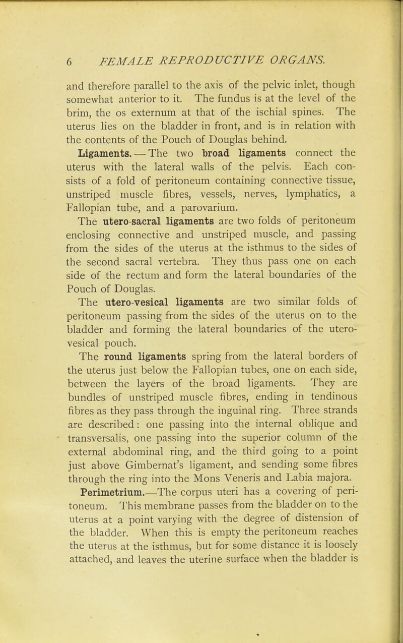 and therefore parallel to the axis of the pelvic inlet, though somewhat anterior to it. The fundus is at the level of the brim, the os externum at that of the ischial spines. The uterus lies on the bladder in front, and is in relation with the contents of the Pouch of Douglas behind. Ligaments. — The two broad ligaments connect the uterus with the lateral walls of the pelvis. Each con- sists of a fold of peritoneum containing connective tissue, unstriped muscle fibres, vessels, nerves, lymphatics, a Fallopian tube, and a parovarium. The utero-sacral ligaments are two folds of peritoneum enclosing connective and unstriped muscle, and passing from the sides of the uterus at the isthmus to the sides of the second sacral vertebra. They thus pass one on each side of the rectum and form the lateral boundaries of the Pouch of Douglas. The utero-vesical ligaments are two similar folds of peritoneum passing from the sides of the uterus on to the bladder and forming the lateral boundaries of the utero- vesical pouch. The round ligaments spring from the lateral borders of the uterus just below the Fallopian tubes, one on each side, between the layers of the broad ligaments. They are bundles of unstriped muscle fibres, ending in tendinous fibres as they pass through the inguinal ring. Three strands are described: one passing into the internal oblique and transversalis, one passing into the superior column of the external abdominal ring, and the third going to a point just above Gimbernat's ligament, and sending some fibres through the ring into the Mons Veneris and Labia majora. Perimetrium.—The corpus uteri has a covering of peri- toneum. This membrane passes from the bladder on to the uterus at a point varying with the degree of distension of the bladder. When this is empty the peritoneum reaches the uterus at the isthmus, but for some distance it is loosely attached, and leaves the uterine surface when the bladder is