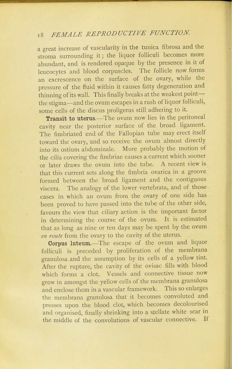 a great increase of vascularity in the tunica fibrosa and the stroma surrounding it; the liquor folliculi becomes more abundant, and is rendered opaque by the presence in it of leucocytes and blood corpuscles. The follicle now forms an excrescence on the surface of the ovary, while the pressure of the fluid within it causes fatty degeneration and thinning of its wall. This finally breaks at the weakest point— the stigma—and the ovum escapes in a rush of liquor folliculi, some cells of the discus proligerus still adhering to it. Transit to uterus.—The ovum now lies in the peritoneal cavity near the posterior surface of the broad ligament. The fimbriated end of the Fallopian tube may erect itself toward the ovary, and so receive the ovum almost directly into its ostium abdominale. More probably the motion of the cilia covering the fimbriae causes a current which sooner or later draws the ovum into the tube. A recent view is that this current sets along the fimbria ovarica in a groove formed between the broad ligament and the contiguous viscera. The analogy of the lower vertebrata, and of those cases in which an ovum from the ovary of one side has been proved to have passed into the tube of the other side, favours the view that ciliary action is the important factor in determining the course of the ovum. It is estimated that as long as nine or ten days may be spent by the ovum en route from the ovary to the cavity of the uterus. Corpus luteum.—The escape of the ovum and liquor folliculi is preceded by proliferation of the membrana granulosa and the assumption by its cells of a yellow tint. After the rupture, the cavity of the ovisac fills with blood which forms a clot. Vessels and connective tissue now grow in amongst the yellow cells of the membrana granulosa and enclose them in a vascular framework. This so enlarges the membrana granulosa that it becomes convoluted and presses upon the blood clot, which becomes decolourised and organised, finally shrinking into a stellate white scar in the middle of the convolutions of vascular connective. If