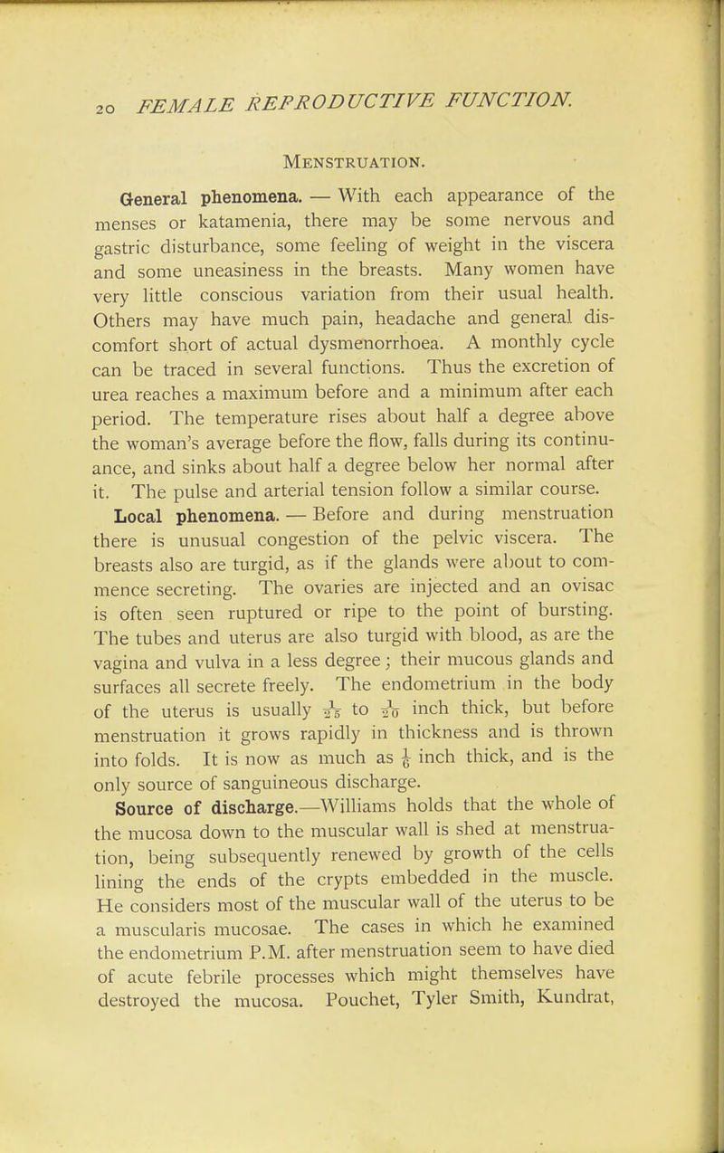 Menstruation. General phenomena. — With each appearance of the menses or katamenia, there may be some nervous and gastric disturbance, some feeling of weight in the viscera and some uneasiness in the breasts. Many women have very little conscious variation from their usual health. Others may have much pain, headache and general dis- comfort short of actual dysmenorrhoea. A monthly cycle can be traced in several functions. Thus the excretion of urea reaches a maximum before and a minimum after each period. The temperature rises about half a degree above the woman's average before the flow, falls during its continu- ance, and sinks about half a degree below her normal after it. The pulse and arterial tension follow a similar course. Local phenomena. — Before and during menstruation there is unusual congestion of the pelvic viscera. The breasts also are turgid, as if the glands were about to com- mence secreting. The ovaries are injected and an ovisac is often seen ruptured or ripe to the point of bursting. The tubes and uterus are also turgid with blood, as are the vagina and vulva in a less degree j their mucous glands and surfaces all secrete freely. The endometrium in the body of the uterus is usually is to & inch thick, but before menstruation it grows rapidly in thickness and is thrown into folds. It is now as much as J inch thick, and is the only source of sanguineous discharge. Source of discharge.—Williams holds that the whole of the mucosa down to the muscular wall is shed at menstrua- tion, being subsequently renewed by growth of the cells lining the ends of the crypts embedded in the muscle. He considers most of the muscular wall of the uterus to be a muscularis mucosae. The cases in which he examined the endometrium P.M. after menstruation seem to have died of acute febrile processes which might themselves have destroyed the mucosa. Pouchet, Tyler Smith, Kundrat,