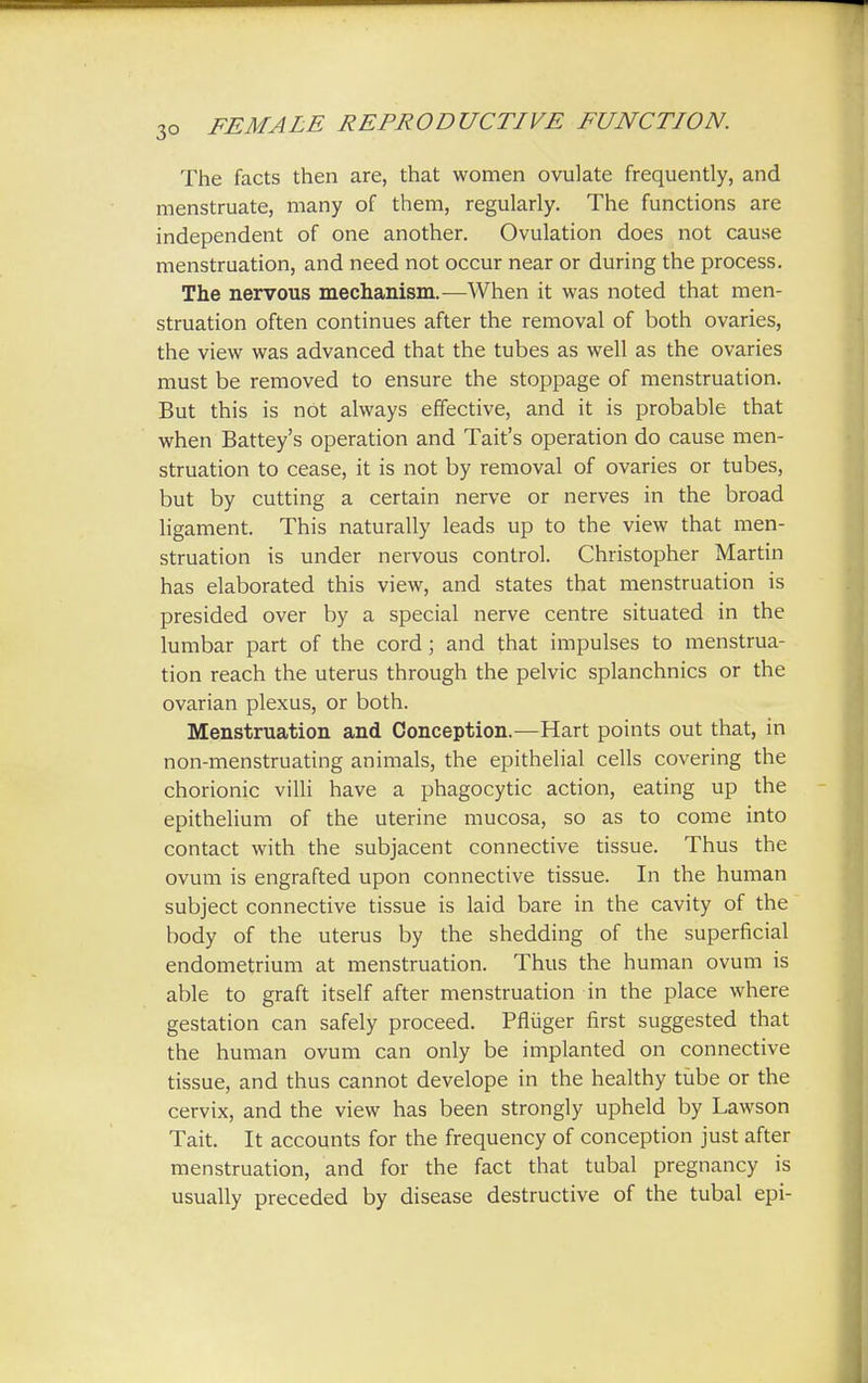 The facts then are, that women ovulate frequently, and menstruate, many of them, regularly. The functions are independent of one another. Ovulation does not cause menstruation, and need not occur near or during the process. The nervous mechanism.—When it was noted that men- struation often continues after the removal of both ovaries, the view was advanced that the tubes as well as the ovaries must be removed to ensure the stoppage of menstruation. But this is not always effective, and it is probable that when Battey's operation and Tait's operation do cause men- struation to cease, it is not by removal of ovaries or tubes, but by cutting a certain nerve or nerves in the broad ligament. This naturally leads up to the view that men- struation is under nervous control. Christopher Martin has elaborated this view, and states that menstruation is presided over by a special nerve centre situated in the lumbar part of the cord; and that impulses to menstrua- tion reach the uterus through the pelvic splanchnics or the ovarian plexus, or both. Menstruation and Conception.—Hart points out that, in non-menstruating animals, the epithelial cells covering the chorionic villi have a phagocytic action, eating up the epithelium of the uterine mucosa, so as to come into contact with the subjacent connective tissue. Thus the ovum is engrafted upon connective tissue. In the human subject connective tissue is laid bare in the cavity of the body of the uterus by the shedding of the superficial endometrium at menstruation. Thus the human ovum is able to graft itself after menstruation in the place where gestation can safely proceed. Pfliiger first suggested that the human ovum can only be implanted on connective tissue, and thus cannot develope in the healthy tube or the cervix, and the view has been strongly upheld by Lawson Tait. It accounts for the frequency of conception just after menstruation, and for the fact that tubal pregnancy is usually preceded by disease destructive of the tubal epi-