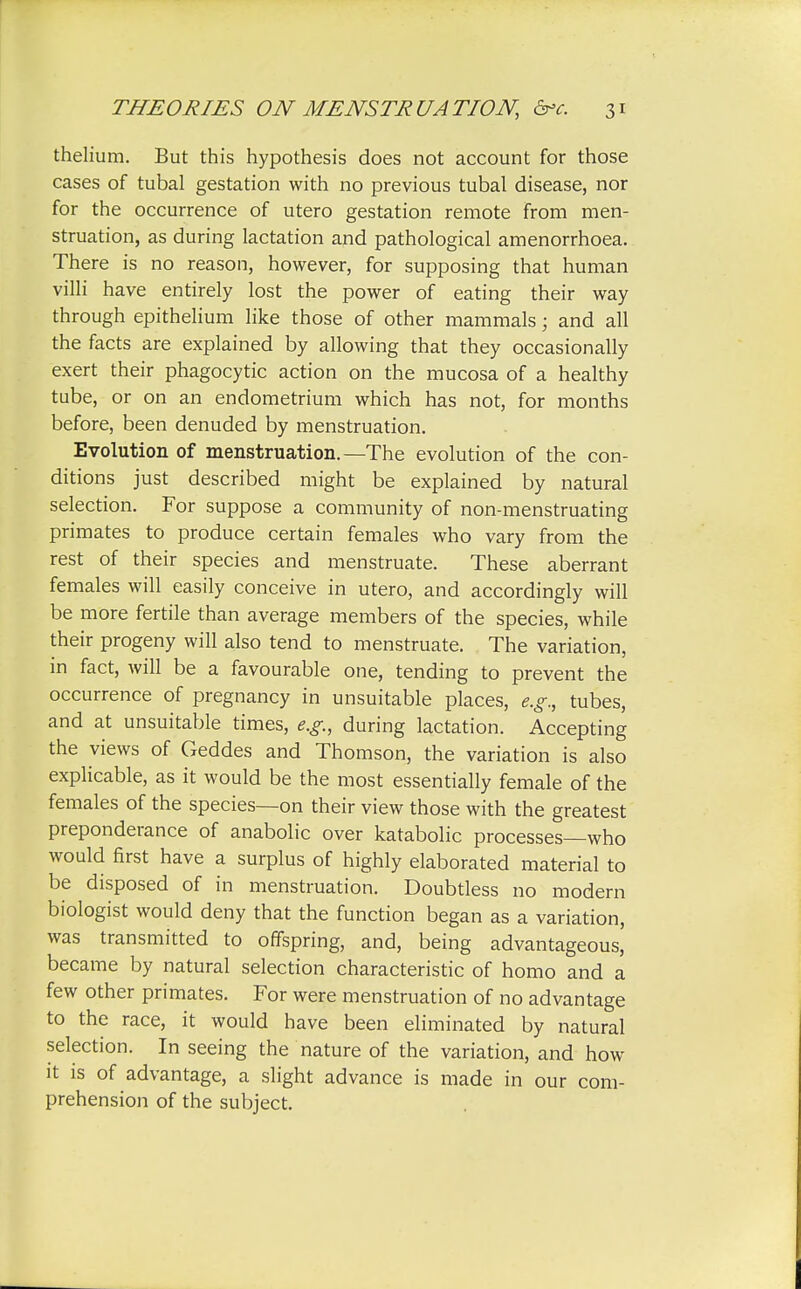 thelium. But this hypothesis does not account for those cases of tubal gestation with no previous tubal disease, nor for the occurrence of utero gestation remote from men- struation, as during lactation and pathological amenorrhoea. There is no reason, however, for supposing that human villi have entirely lost the power of eating their way through epithelium like those of other mammals; and all the facts are explained by allowing that they occasionally exert their phagocytic action on the mucosa of a healthy tube, or on an endometrium which has not, for months before, been denuded by menstruation. Evolution of menstruation.—The evolution of the con- ditions just described might be explained by natural selection. For suppose a community of non-menstruating primates to produce certain females who vary from the rest of their species and menstruate. These aberrant females will easily conceive in utero, and accordingly will be more fertile than average members of the species, while their progeny will also tend to menstruate. The variation, in fact, will be a favourable one, tending to prevent the occurrence of pregnancy in unsuitable places, e.g., tubes, and at unsuitable times, e.g., during lactation. Accepting the views of Geddes and Thomson, the variation is also explicable, as it would be the most essentially female of the females of the species—on their view those with the greatest preponderance of anabolic over katabolic processes—who would first have a surplus of highly elaborated material to be disposed of in menstruation. Doubtless no modern biologist would deny that the function began as a variation, was transmitted to offspring, and, being advantageous, became by natural selection characteristic of homo and a few other primates. For were menstruation of no advantage to the race, it would have been eliminated by natural selection. In seeing the nature of the variation, and how it is of advantage, a slight advance is made in our com- prehension of the subject.