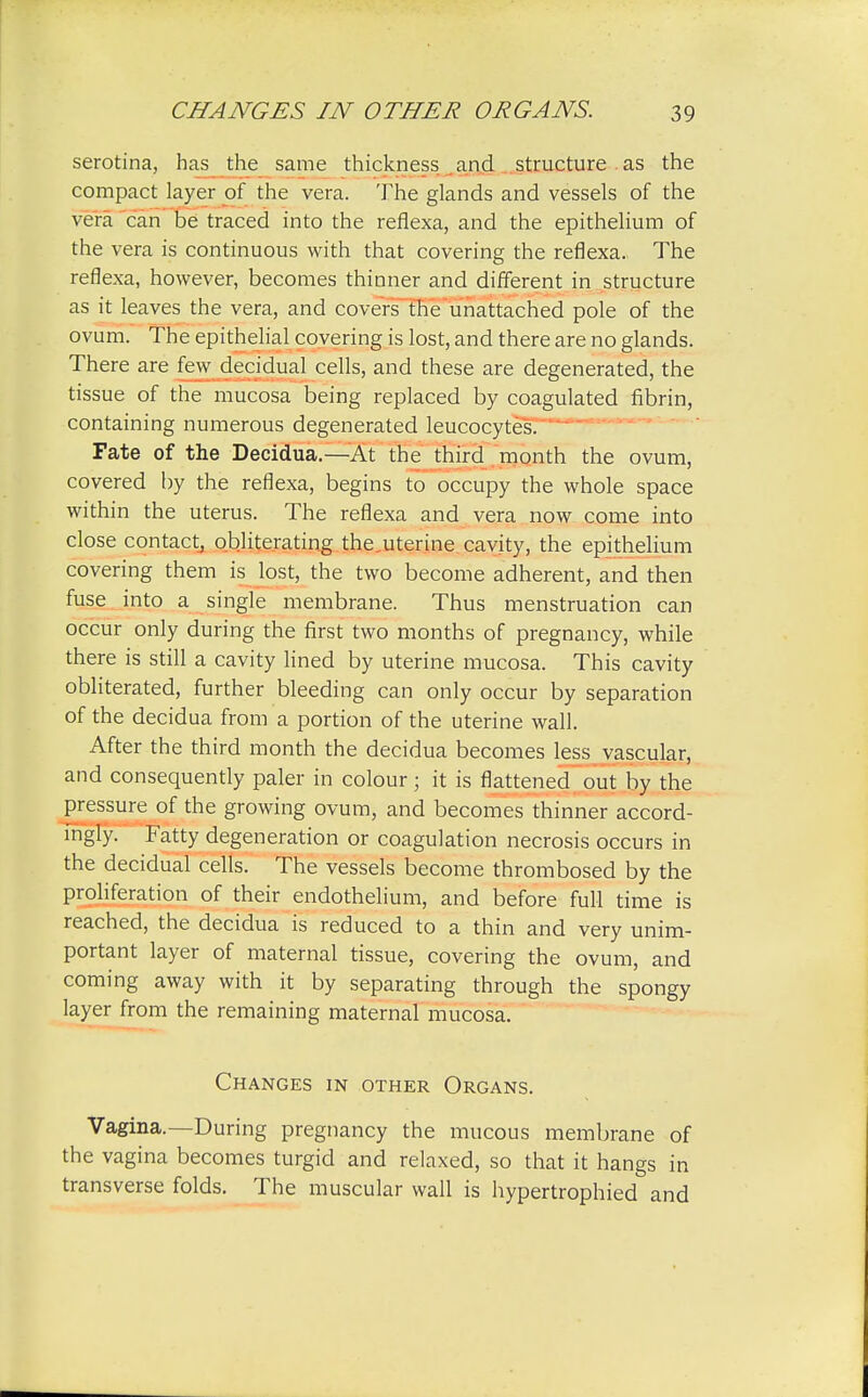 serotina, has the same thickness and structure as the compact layer of the vera. The glands and vessels of the vera can be traced into the reflexa, and the epithelium of the vera is continuous with that covering the reflexa. The reflexa, however, becomes thinner and different in structure as it leaves the vera, and coversTHe'unattached pole of the ovum. The epithelial covering is lost, and there are no glands. There are few decidual cells, and these are degenerated, the tissue of the mucosa being replaced by coagulated fibrin, containing numerous degenerated leucocytes. Fate of the Decidua.—At the third month the ovum, covered by the reflexa, begins to occupy the whole space within the uterus. The reflexa and vera now come into close contact, obliterating the.uterine cavity, the epithelium covering them is lost, the two become adherent, and then fuse into a single membrane. Thus menstruation can occur only during the first two months of pregnancy, while there is still a cavity lined by uterine mucosa. This cavity obliterated, further bleeding can only occur by separation of the decidua from a portion of the uterine wall. After the third month the decidua becomes less vascular, and consequently paler in colour; it is flattened out by the pressure of the growing ovum, and becomes thinner accord- ingly. Fatty degeneration or coagulation necrosis occurs in the decidual cells. The vessels become thrombosed by the proliferation of their endothelium, and before full time is reached, the decidua is reduced to a thin and very unim- portant layer of maternal tissue, covering the ovum, and coming away with it by separating through the spongy layer from the remaining maternal mucosa. Changes in other Organs. Vagina.—During pregnancy the mucous membrane of the vagina becomes turgid and relaxed, so that it hangs in transverse folds. The muscular wall is hypertrophied and