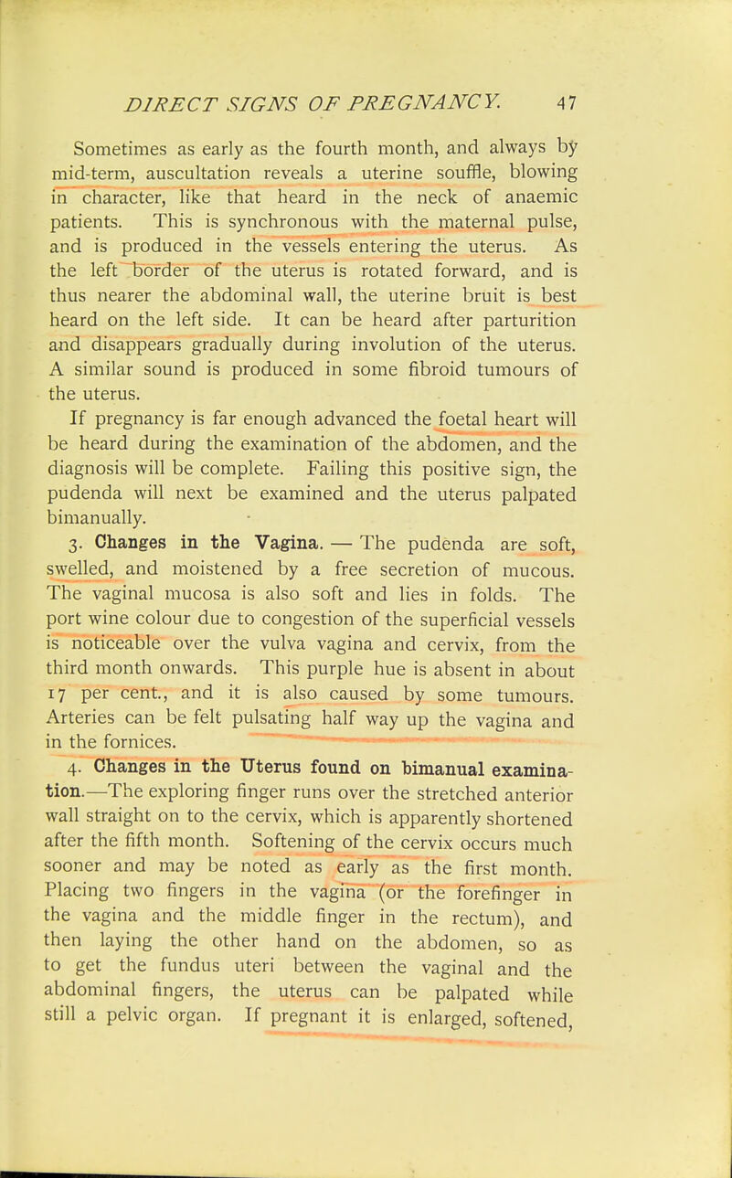 Sometimes as early as the fourth month, and always by mid-term, auscultation reveals a uterine souffle, blowing in character, like that heard in the neck of anaemic patients. This is synchronous with the maternal pulse, and is produced in the vessels entering the uterus. As the left border of the uterus is rotated forward, and is thus nearer the abdominal wall, the uterine bruit is best heard on the left side. It can be heard after parturition and disappears gradually during involution of the uterus. A similar sound is produced in some fibroid tumours of the uterus. If pregnancy is far enough advanced the foetal heart will be heard during the examination of the abdomen, and the diagnosis will be complete. Failing this positive sign, the pudenda will next be examined and the uterus palpated bimanually. 3. Changes in the Vagina. — The pudenda are soft, swelled, and moistened by a free secretion of mucous. The vaginal mucosa is also soft and lies in folds. The port wine colour due to congestion of the superficial vessels is noticeable over the vulva vagina and cervix, from the third month onwards. This purple hue is absent in about 17 per cent, and it is also caused by some tumours. Arteries can be felt pulsating half way up the vagina and in the fornices. 4. Changes in the Uterus found on bimanual examina- tion.—The exploring finger runs over the stretched anterior wall straight on to the cervix, which is apparently shortened after the fifth month. Softening of the cervix occurs much sooner and may be noted as early as the first month. Placing two fingers in the vagina (or the forefinger in the vagina and the middle finger in the rectum), and then laying the other hand on the abdomen, so as to get the fundus uteri between the vaginal and the abdominal fingers, the uterus can be palpated while still a pelvic organ. If pregnant it is enlarged, softened,