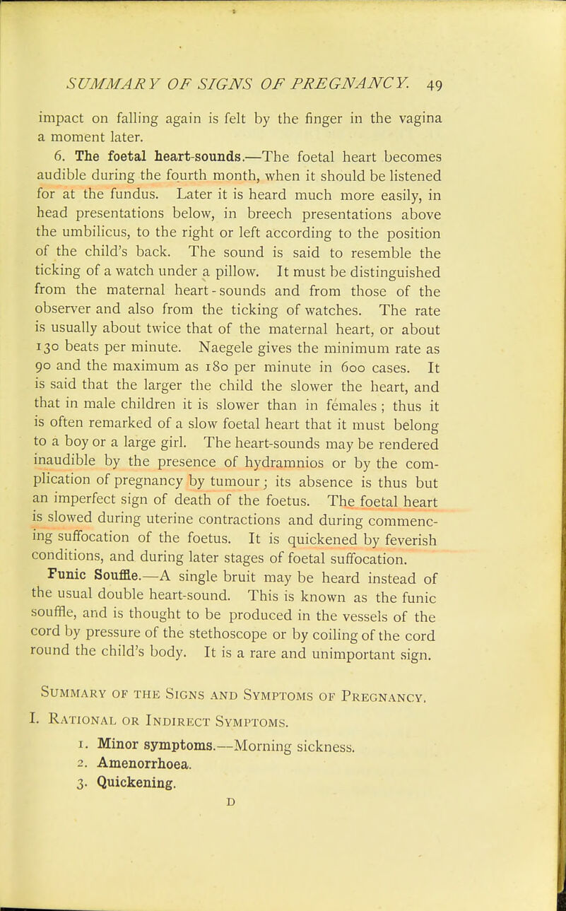 impact on falling again is felt by the finger in the vagina a moment later. 6. The foetal heart-sounds.—The foetal heart becomes audible during the fourth month, when it should be listened for at the fundus. Later it is heard much more easily, in head presentations below, in breech presentations above the umbilicus, to the right or left according to the position of the child's back. The sound is said to resemble the ticking of a watch under a pillow. It must be distinguished from the maternal heart-sounds and from those of the observer and also from the ticking of watches. The rate is usually about twice that of the maternal heart, or about 130 beats per minute. Naegele gives the minimum rate as 90 and the maximum as 180 per minute in 600 cases. It is said that the larger the child the slower the heart, and that in male children it is slower than in females ; thus it is often remarked of a slow foetal heart that it must belong to a boy or a large girl. The heart-sounds may be rendered inaudible by the presence of hydramnios or by the com- plication of pregnancy by tumour; its absence is thus but an imperfect sign of death of the foetus. The foetal heart is slowed during uterine contractions and during commenc- ing suffocation of the foetus. It is quickened by feverish conditions, and during later stages of foetal suffocation. Funic Souffle.—A single bruit may be heard instead of the usual double heart-sound. This is known as the funic souffle, and is thought to be produced in the vessels of the cord by pressure of the stethoscope or by coiling of the cord round the child's body. It is a rare and unimportant sign. Summary of the Signs and Symptoms of Pregnancy. I. Rational or Indirect Symptoms. 1. Minor symptoms.—Morning sickness. 2. Amenorrhoea. 3. Quickening. D