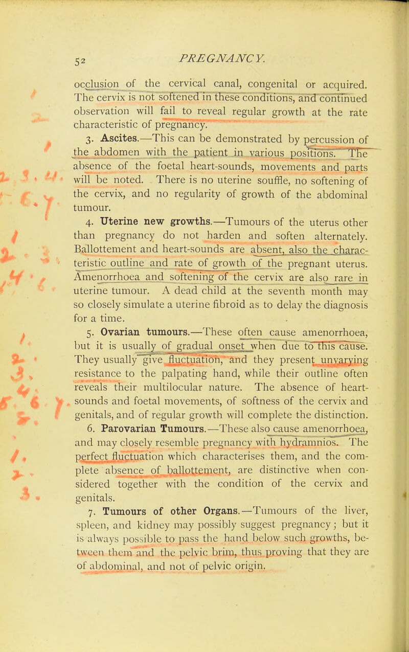 occlusion of the cervical canal, congenital or acquired. The cervix is not softened in these conditions, and continued observation will fail to reveal regular growth at the rate characteristic of pregnancy. 3. Ascites.—This can be demonstrated by percussion of the abdomen with the patient in various positions. The absence of the foetal heart-sounds, movements and parts will be noted. There is no uterine souffle, no softening of the cervix, and no regularity of growth of the abdominal tumour. 4. Uterine new growths.—Tumours of the uterus other than pregnancy do not harden and soften alternately. Ballottement and heart-sounds are absent, also the charac- teristic outline and rate of growth of the pregnant uterus. Amenorrhoea and softening of the cervix are also rare in uterine tumour. A dead child at the seventh month may so closely simulate a uterine fibroid as to delay the diagnosis for a time. 5. Ovarian tumours.—These often cause amenorrhoea, but it is usually of gradual onset when due to this cause. They usually give fluctuation, and they present unvarying resistance to the palpating hand, while their outline often reveals their multilocular nature. The absence of heart- y. sounds and foetal movements, of softness of the cervix and genitals, and of regular growth will complete the distinction. 6. Parovarian Tumours.—These also cause amenorrhoea, and may closely resemble pregnancy with hydramnios. The perfect fluctuation which characterises them, and the com- plete absence of ballottement, are distinctive when con- sidered together with the condition of the cervix and genitals. 7. Tumours of other Organs.—Tumours of the liver, spleen, and kidney may possibly suggest pregnancy; but it is always possible to pass the hand below such growths, be- tween them and the pelvic brim, thus proving that they are of abdominal, and not of pelvic origin.