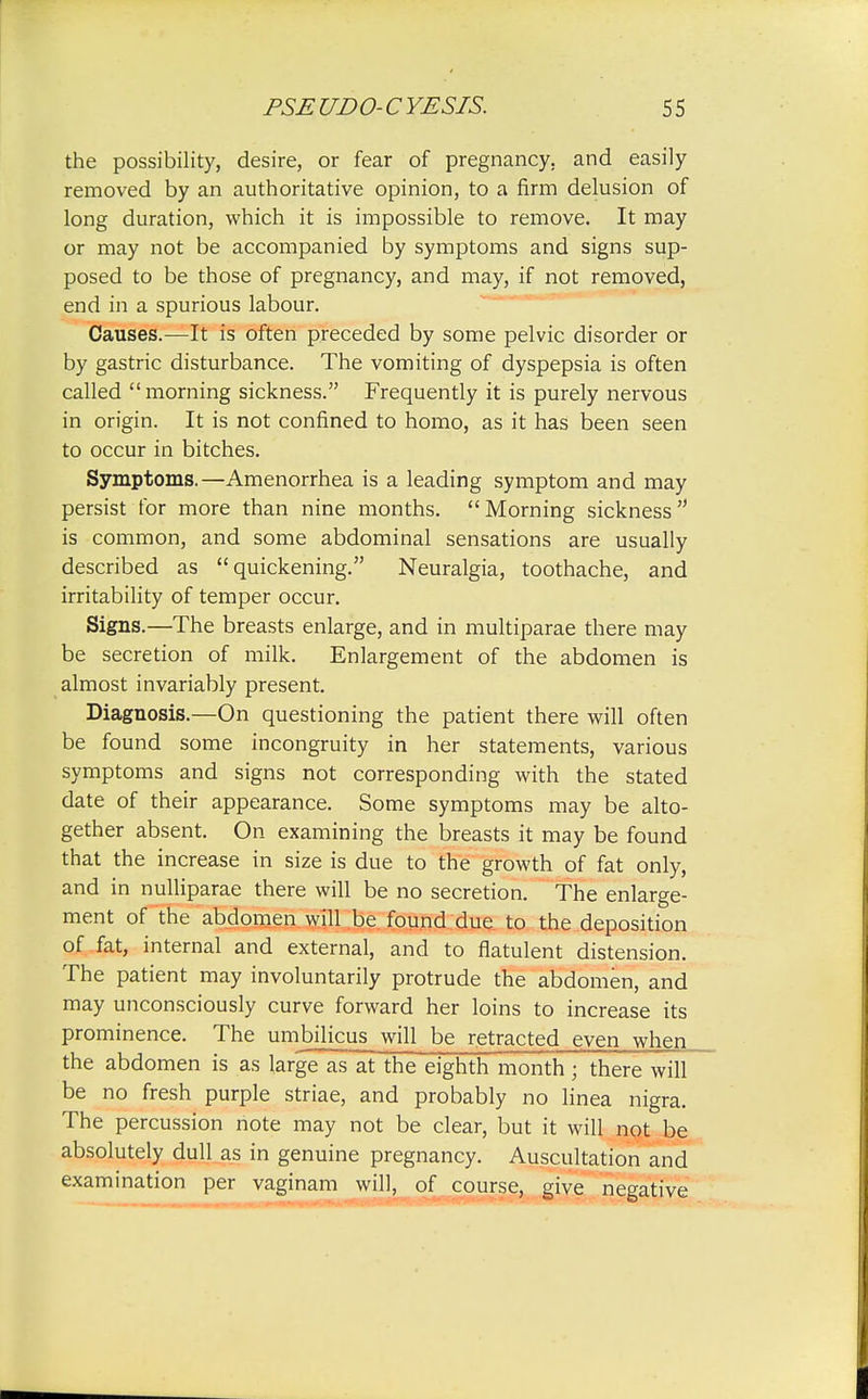 the possibility, desire, or fear of pregnancy, and easily removed by an authoritative opinion, to a firm delusion of long duration, which it is impossible to remove. It may or may not be accompanied by symptoms and signs sup- posed to be those of pregnancy, and may, if not removed, end in a spurious labour. Causes.—It is often preceded by some pelvic disorder or by gastric disturbance. The vomiting of dyspepsia is often called morning sickness. Frequently it is purely nervous in origin. It is not confined to homo, as it has been seen to occur in bitches. Symptoms.—Amenorrhea is a leading symptom and may persist for more than nine months. Morning sickness is common, and some abdominal sensations are usually described as quickening. Neuralgia, toothache, and irritability of temper occur. Signs.—The breasts enlarge, and in multiparae there may be secretion of milk. Enlargement of the abdomen is almost invariably present. Diagnosis.—On questioning the patient there will often be found some incongruity in her statements, various symptoms and signs not corresponding with the stated date of their appearance. Some symptoms may be alto- gether absent. On examining the breasts it may be found that the increase in size is due to the growth of fat only, and in nulliparae there will be no secretion. The enlarge- ment of the abdomen will be found due to the deposition of fat, internal and external, and to flatulent distension. The patient may involuntarily protrude the abdomen, and may unconsciously curve forward her loins to increase its prominence. The umbilicus will be retracted even when the abdomen is as large as at the eighth month; there will be no fresh purple striae, and probably no linea nigra. The percussion note may not be clear, but it will not be absolutely dull as in genuine pregnancy. Auscultation and examination per vaginam will, of course, give negative