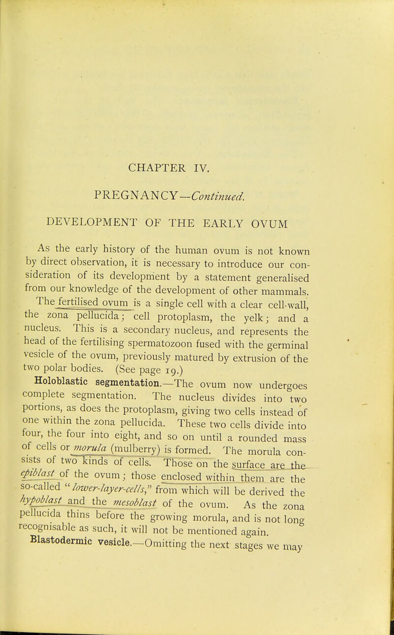 CHAPTER IV. PREGNANCY—Continued. DEVELOPMENT OF THE EARLY OVUM As the early history of the human ovum is not known by direct observation, it is necessary to introduce our con- sideration of its development by a statement generalised from our knowledge of the development of other mammals. Thejertilised ovum is a single cell with a clear cell-wall, the zona pellucida; cell protoplasm, the yelk; and a nucleus. This is a secondary nucleus, and represents the head of the fertilising spermatozoon fused with the germinal vesicle of the ovum, previously matured by extrusion of the two polar bodies. (See page 19.) Holoblastic segmentation.—The ovum now undergoes complete segmentation. The nucleus divides into two portions, as does the protoplasm, giving two cells instead of one within the zona pellucida. These two cells divide into four, the four into eight, and so on until a rounded mass of cells or morula (mulberry) is formed. The morula con- sists of two kinds of cells. Those on the surface are_.the epiblast ot the ovum; those enclosed within them are the so-called »lower-layer-cel/s, from which will be derived the hypoblast and the mesoblast of the ovum. As the zona pellucida thins before the growing morula, and is not long recognisable as such, it will not be mentioned again Blastodermic vesicle—Omitting the next stages we may