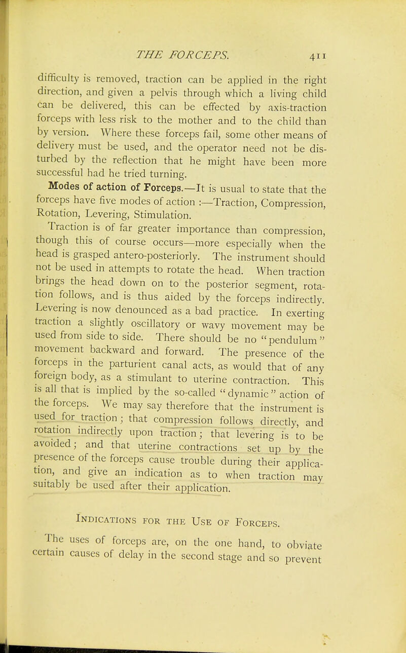 difficulty is removed, traction can be applied in the right direction, and given a pelvis through which a living child can be delivered, this can be effected by axis-traction forceps with less risk to the mother and to the child than by version. Where these forceps fail, some other means of delivery must be used, and the operator need not be dis- turbed by the reflection that he might have been more successful had he tried turning. Modes of action of Forceps.—It is usual to state that the forceps have five modes of action :—Traction, Compression, Rotation, Levering, Stimulation. Traction is of far greater importance than compression, though this of course occurs—more especially when the head is grasped antero-posteriorly. The instrument should not be used in attempts to rotate the head. When traction brings the head down on to the posterior segment, rota- tion follows, and is thus aided by the forceps indirectly. Levering is now denounced as a bad practice. In exerting traction a slightly oscillatory or wavy movement may be used from side to side. There should be no pendulum movement backward and forward. The presence of the forceps in the parturient canal acts, as would that of any foreign body, as a stimulant to uterine contraction. This is all that is implied by the so-called  dynamic  action of the forceps. We may say therefore that the instrument is used for traction ; that compression follows directly, and rotation indirectly upon traction; that levering is to be avoided; and that uterine contractions set up by the presence of the forceps cause trouble during their applica- tion, and give an indication as to when traction may suitably be used after their application. Indications for the Use of Forceps. The uses of forceps are, on the one hand, to obviate certain causes of delay in the second stage and so prevent