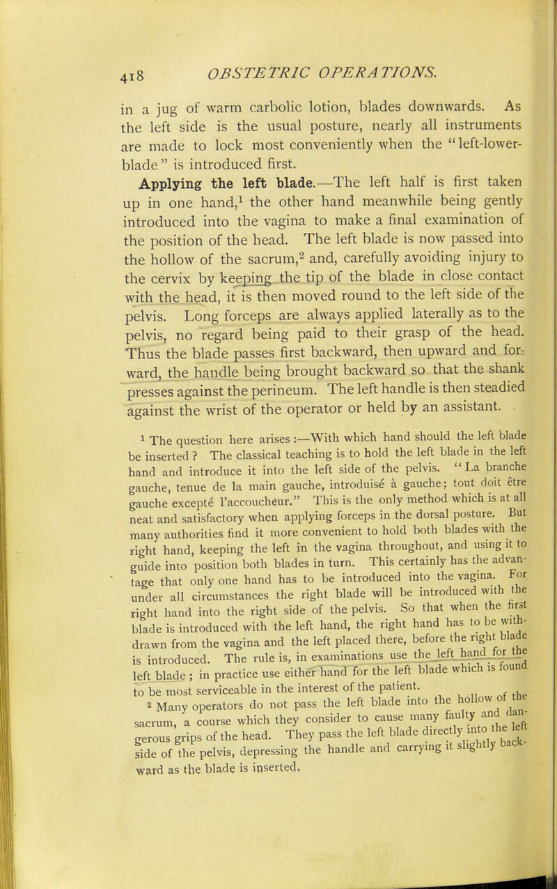 in a jug of warm carbolic lotion, blades downwards. As the left side is the usual posture, nearly all instruments are made to lock most conveniently when the  left-lower- blade  is introduced first. Applying the left blade.—The left half is first taken up in one hand,1 the other hand meanwhile being gently introduced into the vagina to make a final examination of the position of the head. The left blade is now passed into the hollow of the sacrum,2 and, carefully avoiding injury to the cervix by keeping the tip of the blade in close contact with the head, it is then moved round to the left side of the pelvis. Long forceps are always applied laterally as to the pelvis, no regard being paid to their grasp of the head. Thus the blade passes first backward, then upward and for- ward, the handle being brought backward so that the shank presses against the perineum. The left handle is then steadied against the wrist of the operator or held by an assistant. 1 The question here arises :—With which hand should the left blade be inserted ? The classical teaching is to hold the left blade in the left hand and introduce it into the left side of the pelvis. La branche gauche, tenue de la main gauche, introduise a gauche; tout doit etre gauche excepte l'accoucheur. This is the only method which is at all neat and satisfactory when applying forceps in the dorsal posture. But many authorities find it more convenient to hold both blades with the right hand, keeping the left in the vagina throughout, and using it to guide into position both blades in turn. This certainly has the advan- tage that only one hand has to be introduced into the vagina. For under all circumstances the right blade will be introduced with the right hand into the right side of the pelvis. So that when the first blade is introduced with the left hand, the right hand has to be with- drawn from the vagina and the left placed there, before the right blade is introduced. The rule is, in examinations use the left hand for tne left blade ; in practice use either hand for the left blade which is found to be most serviceable in the interest of the patient. « Many operators do not pass the left blade into the hollow of the sacrum, a course which they consider to cause many fault,r and dan- gerous grips of the head. They pass the left blade direc lyinto he eft side of the pelvis, depressing the handle and carrying it slightly bacK ward as the blade is inserted,