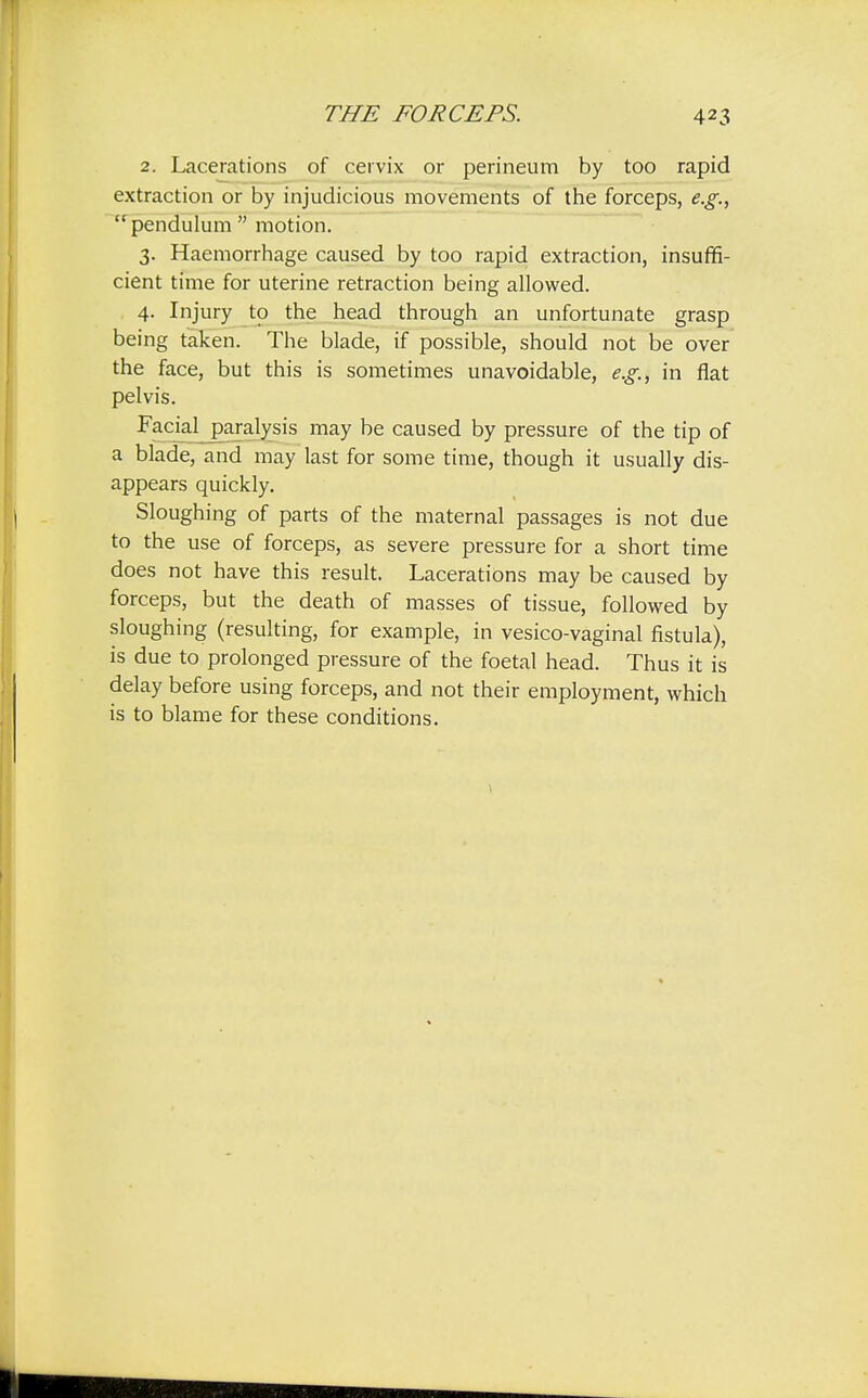 2. Lacerations of cervix or perineum by too rapid extraction or by injudicious movements of the forceps, e.g., pendulum motion. 3. Haemorrhage caused by too rapid extraction, insuffi- cient time for uterine retraction being allowed. 4. Injury to the head through an unfortunate grasp being taken. The blade, if possible, should not be over the face, but this is sometimes unavoidable, e.g., in flat pelvis. Facial paralysis may be caused by pressure of the tip of a blade, and may last for some time, though it usually dis- appears quickly. Sloughing of parts of the maternal passages is not due to the use of forceps, as severe pressure for a short time does not have this result. Lacerations may be caused by forceps, but the death of masses of tissue, followed by sloughing (resulting, for example, in vesico-vaginal fistula), is due to prolonged pressure of the foetal head. Thus it is delay before using forceps, and not their employment, which is to blame for these conditions.