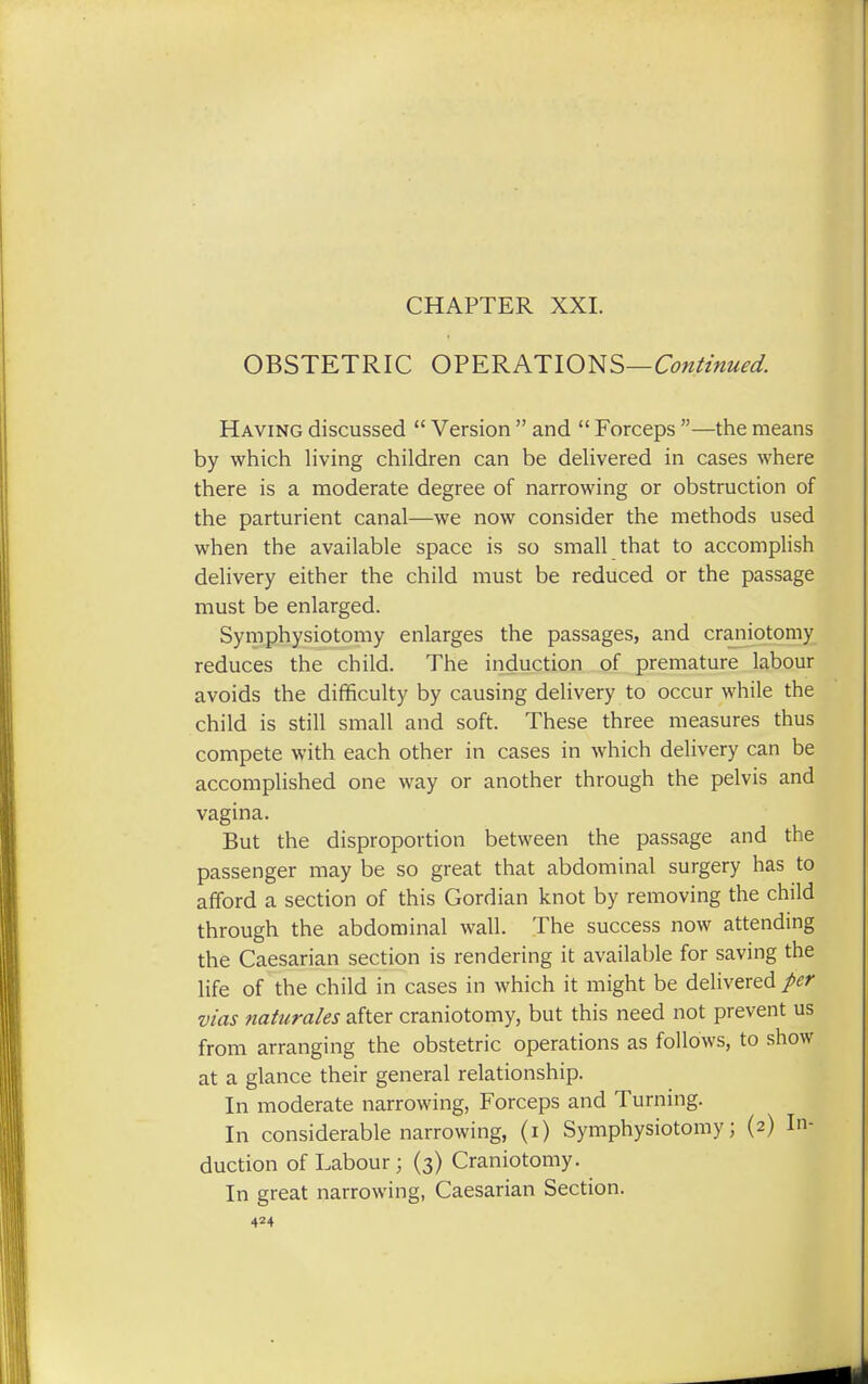 CHAPTER XXI. OBSTETRIC OPERATIONS—Continued. Having discussed  Version  and  Forceps —the means by which living children can be delivered in cases where there is a moderate degree of narrowing or obstruction of the parturient canal—we now consider the methods used when the available space is so small that to accomplish delivery either the child must be reduced or the passage must be enlarged. Symphysiotomy enlarges the passages, and craniotomy reduces the child. The induction of premature labour avoids the difficulty by causing delivery to occur while the child is still small and soft. These three measures thus compete with each other in cases in which delivery can be accomplished one way or another through the pelvis and vagina. But the disproportion between the passage and the passenger may be so great that abdominal surgery has to afford a section of this Gordian knot by removing the child through the abdominal wall. The success now attending the Caesarian section is rendering it available for saving the life of the child in cases in which it might be delivered per vias naturales after craniotomy, but this need not prevent us from arranging the obstetric operations as follows, to show at a glance their general relationship. In moderate narrowing, Forceps and Turning. In considerable narrowing, (i) Symphysiotomy; (2) In- duction of Labour; (3) Craniotomy. In great narrowing, Caesarian Section.