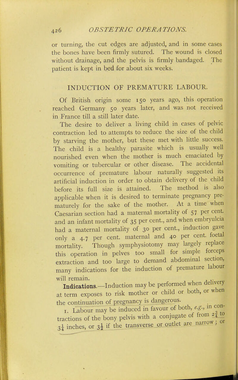 or turning, the cut edges are adjusted, and in some cases the bones have been firmly sutured. The wound is closed without drainage, and the pelvis is firmly bandaged. The patient is kept in bed for about six weeks. INDUCTION OF PREMATURE LABOUR. Of British origin some 150 years ago, this operation reached Germany 50 years later, and was not received in France till a still later date. The desire to deliver a living child in cases of pelvic contraction led to attempts to reduce the size of the child by starving the mother, but these met with little success. The child is a healthy parasite which is usually well nourished even when the mother is much emaciated by vomiting or tubercular or other disease. The accidental occurrence of premature labour naturally suggested its artificial induction in order to obtain delivery of the child before its full size is attained. The method is also applicable when it is desired to terminate pregnancy pre- maturely for the sake of the mother. At a time when Caesarian section had a maternal mortality of 57 per cent, and an infant mortality of 35 per cent., and when embryulcia had a maternal mortality of 30 per cent., induction gave only a 4.7 per cent, maternal and 40 per cent, foetal mortality. Though symphysiotomy may largely replace this operation in pelves too small for simple forceps extraction and too large to demand abdominal section, many indications for the induction of premature labour will remain. Indications.—Induction maybe performed when delivery at term exposes to risk mother or child or both, or when the continuation of pregnancy is dangerous. 1. Labour may be induced in favour of both, e.g., m con- tractions of the bony pelvis with a conjugate of from 25 0 3i inches, or 3J if the transverse or outlet are narrow,