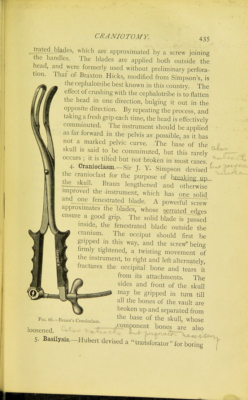 435 trated blades, which are approximated by a screw joining the handles. The blades are applied both outside the head, and were formerly used without preliminary perfora- tion. That of Braxton Hicks, modified from Simpson's, is the cephalotribe best known in this country. The effect of crushing with the cephalotribe is to flatten the head in one direction, bulging it out in- the opposite direction. By repeating the process, and taking a fresh grip each time, the head is effectively comminuted. The instrument should be applied as far forward in the pelvis as possible, as it has not a marked pelvic curve. The base of the skull is said to be comminuted, but this rarely ' occurs : it is tilted but not broken in most cases , 4- Cranioclasm.-Sir J. Y. Simpson devised ' the cranioclast for the purpose of bj^king^up «ie_skull. Braun lengthened and otherwise improved the instrument, which has one solid and one fenestrated blade. A powerful screw- approximates the blades, whose serrated edges ensure a good grip. The solid blade is passed inside, the fenestrated blade outside the cranium. The occiput should first be gripped in this way, and the screw'being firmly tightened, a twisting movement of the instrument, to right and left alternately, fractures the occipital bone and tears it from its attachments. The sides and front of the skull may be gripped in turn till all the bones of the vault are broken up and separated from the base of the skull, whose component bones are also Fig. 68.—Braun's Cranioclast loosened. 5- Basilysis.-Hubert devised a transforator » for boring