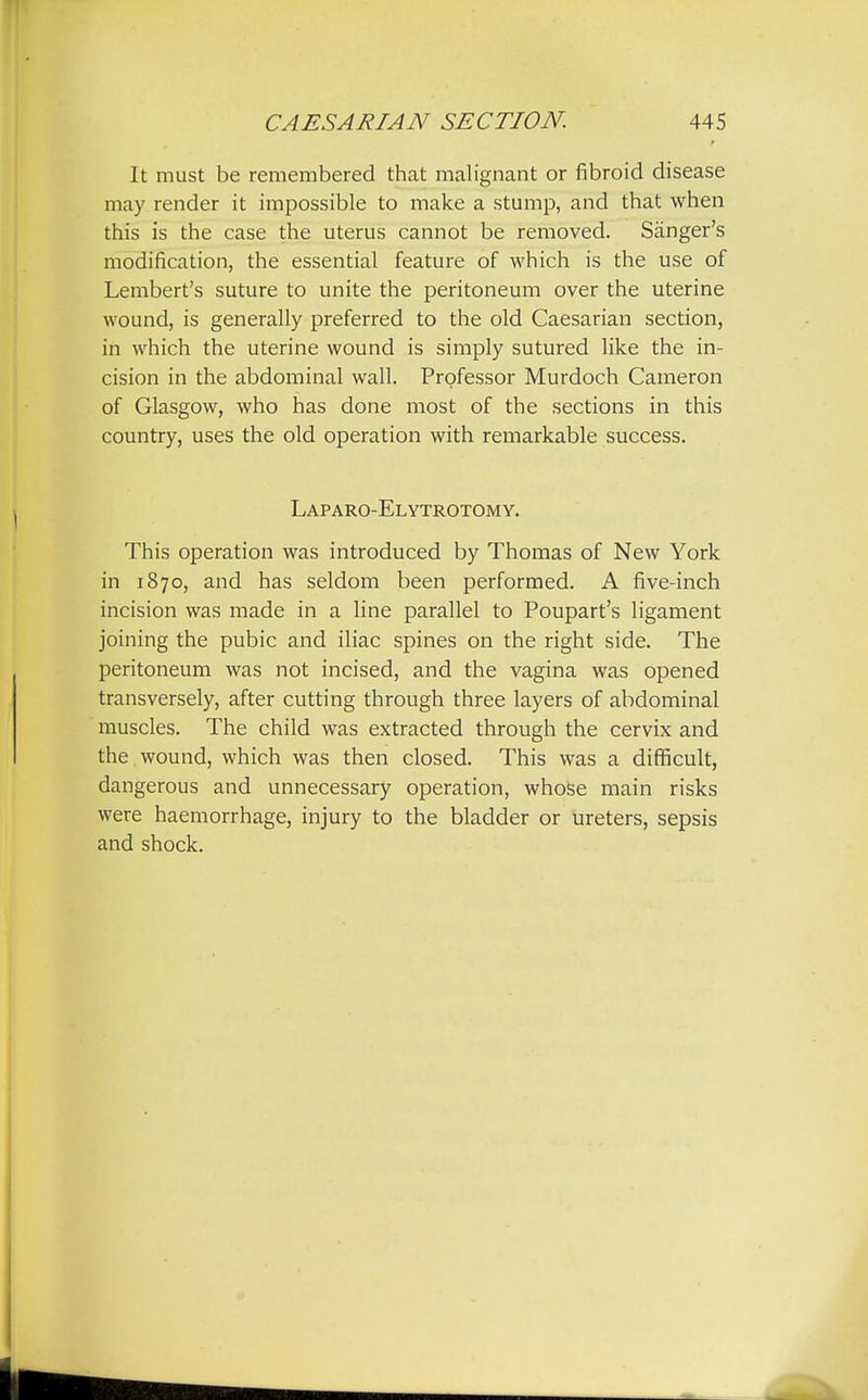 It must be remembered that malignant or fibroid disease may render it impossible to make a stump, and that when this is the case the uterus cannot be removed. Sanger's modification, the essential feature of which is the use of Lembert's suture to unite the peritoneum over the uterine wound, is generally preferred to the old Caesarian section, in which the uterine wound is simply sutured like the in- cision in the abdominal wall. Professor Murdoch Cameron of Glasgow, who has done most of the sections in this country, uses the old operation with remarkable success. Laparo-Elytrotomy. This operation was introduced by Thomas of New York in 1870, and has seldom been performed. A five-inch incision was made in a line parallel to Poupart's ligament joining the pubic and iliac spines on the right side. The peritoneum was not incised, and the vagina was opened transversely, after cutting through three layers of abdominal muscles. The child was extracted through the cervix and the . wound, which was then closed. This was a difficult, dangerous and unnecessary operation, whose main risks were haemorrhage, injury to the bladder or ureters, sepsis and shock.