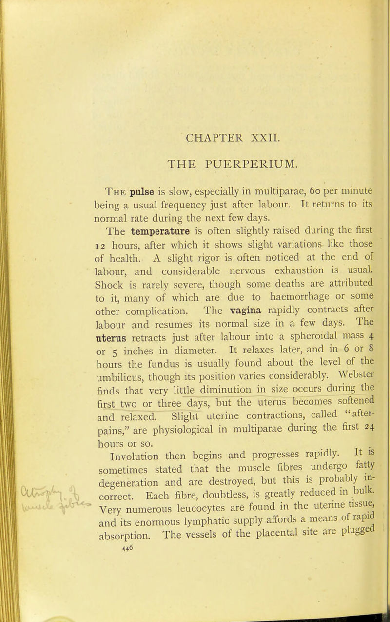 CHAPTER XXII. THE PUERPERIUM. The pulse is slow, especially in multiparae, 60 per minute being a usual frequency just after labour. It returns to its normal rate during the next few days. The temperature is often slightly raised during the first 12 hours, after which it shows slight variations like those of health. A slight rigor is often noticed at the end of labour, and considerable nervous exhaustion is usual. Shock is rarely severe, though some deaths are attributed to it, many of which are due to haemorrhage or some other complication. The vagina rapidly contracts after labour and resumes its normal size in a few days. The uterus retracts just after labour into a spheroidal mass 4 or 5 inches in diameter. It relaxes later, and in 6 or 8 hours the fundus is usually found about the level of the umbilicus, though its position varies considerably. Webster finds that very little diminution in size occurs during the first two or three days, but the uterus becomes softened and relaxed. Slight uterine contractions, called after- pains, are physiological in multiparae during the first 24 hours or so. Involution then begins and progresses rapidly. It is sometimes stated that the muscle fibres undergo fatty degeneration and are destroyed, but this is probably in- correct. Each fibre, doubtless, is greatly reduced in bulk. Very numerous leucocytes are found in the uterine tissue, and its enormous lymphatic supply affords a means of rapid absorption. The vessels of the placental site are plugged