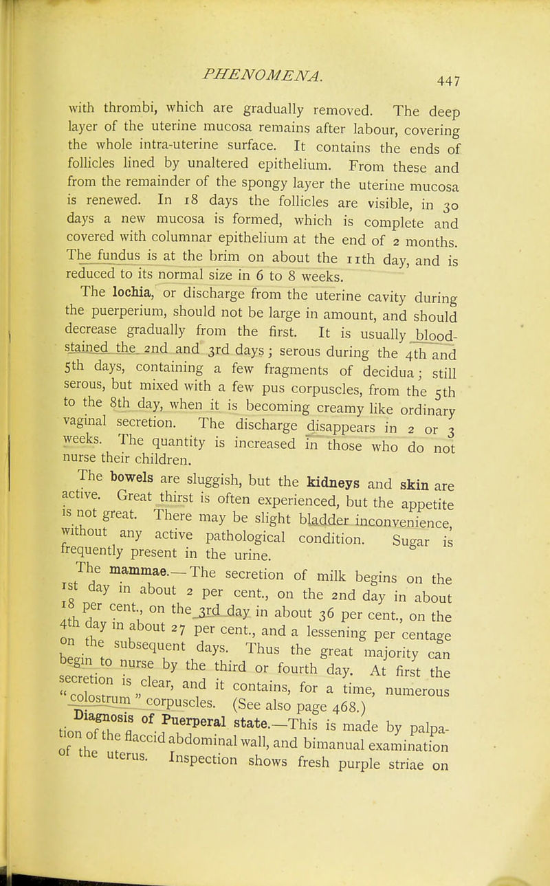 PHENOMENA. 447 with thrombi, which are gradually removed. The deep layer of the uterine mucosa remains after labour, covering the whole intra-uterine surface. It contains the ends of follicles lined by unaltered epithelium. From these and from the remainder of the spongy layer the uterine mucosa is renewed. In 18 days the follicles are visible, in 30 days a new mucosa is formed, which is complete and covered with columnar epithelium at the end of 2 months. The fundus is at the brim on about the nth day, and is reduced to its normal size in 6 to 8 weeks. The lochia, or discharge from the uterine cavity during the puerperium, should not be large in amount, and should decrease gradually from the first. It is usually blood- stained. the. 2nd and 3rd days; serous during the 4th and 5th days, containing a few fragments of decidua; still serous, but mixed with a few pus corpuscles, from the 5 th to the 8th day, when it is becoming creamy like ordinary vaginal secretion. The discharge disappears in 2 or 3 weeks. The quantity is increased in those who do not nurse their children. The bowels are sluggish, but the kidneys and skin are active. Great thirst is often experienced, but the appetite is not great. There may be slight bladder inconvenience without any active pathological condition. Su^ar is frequently present in the urine. The mammae.-The secretion of milk begins on the t day in about 2 per cent., on the 2nd day in about 18 per cent on thejuUfcy in about 36 per cent., on the on fh7 'J11' 27 Per Cent' and a lessenig Per rentage on th subsequent days. Thus the great majority can seTeti n ST? 7 , ° ^ At firSt the VoW . * C°ntains' for a time> numerous colostrum corpuscles. (See also page 468.) Diagnosis of Puerperal state.-This is made by palpa- tion of the flaccid abdominal wall, and bimanual examination me uterus. Inspection shows fresh purple striae on