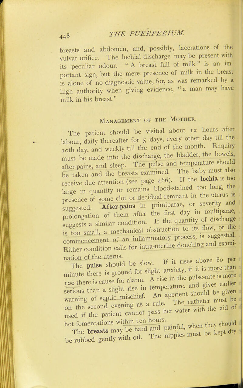 breasts and abdomen, and, possibly, lacerations of the vulvar orifice. The lochial discharge may be present with its peculiar odour.  A breast full of milk is an im- portant sign, but the mere presence of milk in the breast is alone of no diagnostic value, for, as was remarked by a high authority when giving evidence, a man may have milk in his breast. Management of the Mother. The patient should be visited about 12 hours after labour, daily 'thereafter for 5 days, every other day till the 10th day, and weekly till the end of the month Enquiry must be made into the discharge, the bladder, the bowels after-pains, and sleep. The pulse and temperature should be taken and the breasts examined. The baby must also receive due attention (see page 466). If the lochia is too large in quantity or remains blood-stained too long, the presence of some clot or decidual remnant in the uterus is suggested. After-pains in primiparae, or seventy and negation of them after the first day in multipara^ Tggesfs a similar condition. If the quantity of discharge isfoo small, a mechanical obstruction to its Ac^ or he commencement of an inflammatory process is suggested. Either condition calls for intra-utenne douching and exami nation of the uterus. . „ The tmlse should be slow. If it rises above 80 per 100 there is cause for alarm. A rise in y An11 q rise in temperature, and gives earnc serious than a s ight nsej * should be given warning of septic mi chief A p r ^ be on the second evening as a rule. rf used if the patient cannot pass her water with hot fomentations within ten hours. when they should The leasts may be hard and ^ LPt dry be rubbed gently with oil. Ine mPP