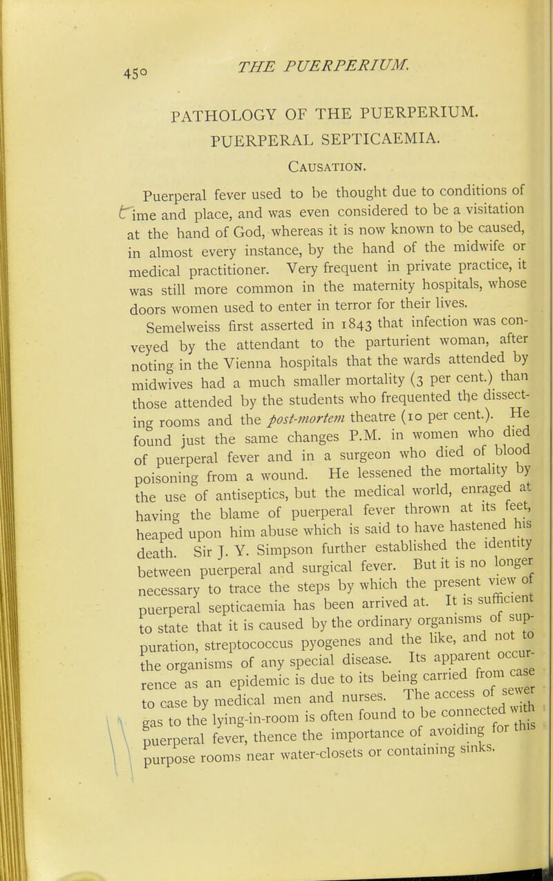 45° PATHOLOGY OF THE PUERPERIUM. PUERPERAL SEPTICAEMIA. Causation. Puerperal fever used to be thought due to conditions of t~ime and place, and was even considered to be a visitation at the hand of God, whereas it is now known to be caused, in almost every instance, by the hand of the midwife or medical practitioner. Very frequent in private practice, it was still more common in the maternity hospitals, whose doors women used to enter in terror for their lives. Semelweiss first asserted in 1843 that infection was con- veyed by the attendant to the parturient woman, after noting in the Vienna hospitals that the wards attended by midwives had a much smaller mortality (3 per cent.) than those attended by the students who frequented the dissect- ing rooms and the post-mortem theatre (10 per cent.). He found just the same changes P.M. in women who died of puerperal fever and in a surgeon who died of blood poisoning from a wound. He lessened the mortality by the use of antiseptics, but the medical world, enraged at having the blame of puerperal fever thrown at its feej heaped upon him abuse which is said to have hastened his death Sir J. Y. Simpson further established the identity between puerperal and surgical fever. But it is no longer necessary to trace the steps by which the present view of puerperal septicaemia has been arrived at. It is sufficient to state that it is caused by the ordinary organisms of sup- puration, streptococcus pyogenes and the like, and not to the organisms of any special disease. Its apparent occur rence as an epidemic is due to its being carried from case t ease by medial men and nurses ^ access of sew N gas to the lying-in-room is often found to be connect d w*h puerperal fever, thence the importance of avoiding for this purpose rooms near water-closets or containing sinks.