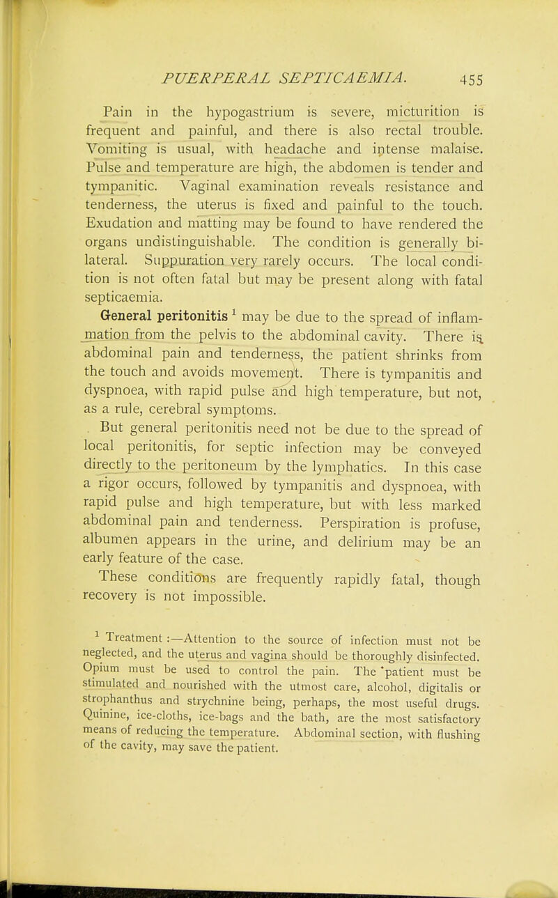 Pain in the hypogastrium is severe, micturition is frequent and painful, and there is also rectal trouble. Vomiting is usual, with headache and intense malaise. Pulse and temperature are high, the abdomen is tender and tympanitic. Vaginal examination reveals resistance and tenderness, the uterus is fixed and painful to the touch. Exudation and matting may be found to have rendered the organs undistinguishable. The condition is generally bi- lateral. Suppuration very rarely occurs. The local condi- tion is not often fatal but may be present along with fatal septicaemia. General peritonitis1 may be due to the spread of inflam- mation from the pelvis to the abdominal cavity. There is. abdominal pain and tenderness, the patient shrinks from the touch and avoids movement There is tympanitis and dyspnoea, with rapid pulse and high temperature, but not, as a rule, cerebral symptoms. But general peritonitis need not be due to the spread of local peritonitis, for septic infection may be conveyed directly to the peritoneum by the lymphatics. In this case a rigor occurs, followed by tympanitis and dyspnoea, with rapid pulse and high temperature, but with less marked abdominal pain and tenderness. Perspiration is profuse, albumen appears in the urine, and delirium may be an early feature of the case. These conditions are frequently rapidly fatal, though recovery is not impossible. 1 Treatment :—Attention to the source of infection must not be neglected, and the uterus and vagina should be thoroughly disinfected. Opium must be used to control the pain. The 'patient must be stimulated and nourished with the utmost care, alcohol, digitalis or strophantus and strychnine being, perhaps, the most useful drugs. Quinine, ice-cloths, ice-bags and the bath, are the most satisfactory means of reducing the temperature. Abdominal section, with flushing of the cavity, may save the patient.