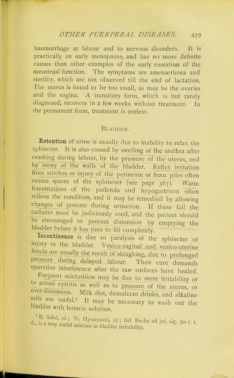 haemorrhage at labour and to nervous disorders. It is practically an early menopause, and has no more definite causes than other examples of the early cessation of the menstrual function. The symptoms are amenorrhoea and sterility, which are not observed till the end of lactation. The uterus is found to be too small, as may be the ovaries and the vagina. A transitory form, which is but rarely diagnosed, recovers in a few weeks without treatment. In the permanent form, treatment is useless. Bladder. Retention of urine is usually due to inability to relax the sphincter. It is also caused by swelling of the urethra after crushing during labour, by the pressure of the uterus, and by atony of the walls of the bladder. Reflex irritation from stitches or injury of the perineum.or from piles often causes spasm of the sphincter (see page 367). Warm fomentations of the pudenda and hypogastrium often relieve the condition, and it may be remedied by allowing changes of posture during urination. If these fail the catheter must be judiciously used, and the patient should be encouraged to prevent distension by emptying the bladder before it has time to fill completely. Incontinence is due to paralysis of the sphincter or injury to the bladder. Vesico-vaginal and vesico-uterine fistula are usually the result of sloughing, due to prolonged pressure during delayed labour. Their cure demands operative interference after the raw surfaces have healed. Frequent micturition may be due to mere irritability or to actual cystitis as well as to pressure of the uterus, or over-distension. Milk diet, demulcent drinks, and alkaline salts are useful.* It may be necessary to wash out the bladder with boracic solution. 1J. Salol, sii . Tr Hyoscyami, 3ii ; Inf. Buchu ad §vi, sig. gss t. i. d., is a very useful mixture in bladder irritability.
