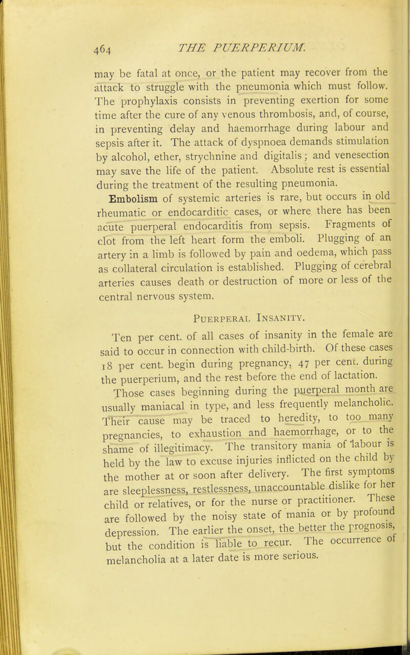 may be fatal at once, or the patient may recover from the attack to struggle with the pneumonia which must follow. The prophylaxis consists in preventing exertion for some time after the cure of any venous thrombosis, and, of course, in preventing delay and haemorrhage during labour and sepsis after it. The attack of dyspnoea demands stimulation by alcohol, ether, strychnine and digitalis; and venesection may save the life of the patient. Absolute rest is essential during the treatment of the resulting pneumonia. Embolism of systemic arteries is rare, but occurs in old rheumatic or endocarditic cases, or where there has been acute puerperal endocarditis from sepsis. Fragments of clot from the left heart form the emboli. Plugging of an artery in a limb is followed by pain and oedema, which pass as collateral circulation is established. Plugging of cerebral arteries causes death or destruction of more or less of the central nervous system. Puerperal Insanity. Ten per cent, of all cases of insanity in the female are said to occur in connection with child-birth. Of these cases 18 per cent, begin during pregnancy, 47 Per cent, during the puerperium, and the rest before the end of lactation. Those cases beginning during the puerperal month are usually maniacal in type, and less frequently melancholic. Their cause may be traced to heredity, to too many pregnancies, to exhaustion and haemorrhage, or to the shame of illegitimacy. The transitory mania of labour is held by the law to excuse injuries inflicted on the child by the mother at or soon after delivery. The first symptoms are sleeplessness, restlessness, unaccountable dislike for her child or relatives, or for the nurse or practitioner. These are followed by the noisy state of mania or by profound depression. The earlier the onset, the better the prognosis but the condition is liable to recur. The occurrence of melancholia at a later date is more serious.