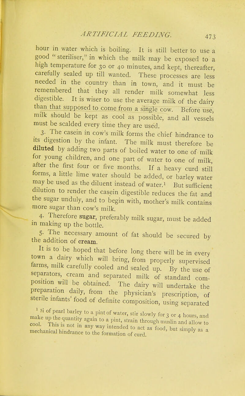 hour in water which is boiling. It is still better to use a good steriliser, in which the milk may be exposed to a high temperature for 30 or 40 minutes, and kept, thereafter, carefully sealed up till wanted. These processes are less needed in the country than in town, and it must be remembered that they all render milk somewhat less digestible. It is wiser to use the average milk of the dairy than that supposed to come from a single cow. Before use milk should be kept as cool as possible, and all vessels must be scalded every time they are used. 3- The casein in cow's milk forms the chief hindrance to its digestion by the infant. The milk must therefore be diluted by adding two parts of boiled water to one of milk for young children, and one part of water to one of milk after the first four or five months. If a heavy curd still forms, a little lime water should be added, or barley water may be used as the diluent instead of water.1 But sufficient dilution to render the casein digestible reduces the fat and the sugar unduly, and to begin with, mother's milk contains more sugar than cow's milk. 4- Therefore sugar, preferably milk sugar, must be added m making up the bottle. 5- The necessary amount of fat should be secured by the addition of cream. It is to be hoped that before long there will be in every town a dairy which will bring, from properly supervised farms, milk carefully cooled and sealed up. By the use of separators, cream and separated milk of standard com- position will be obtained. The dairy will undertake the preparation daily, from the physician's prescription, of sterile infants food of definite composition, using separated 1 Si of pearl barley to a pint of water, stir slowly for 3 or 4 hours and cTof CisnoX agdn t0 3 Pim' Strain JslinandSwt cool, mis is not in any way intended to act as food hut s;mni„ ,t mechanical hindrance to the formation of curd. ? Y '