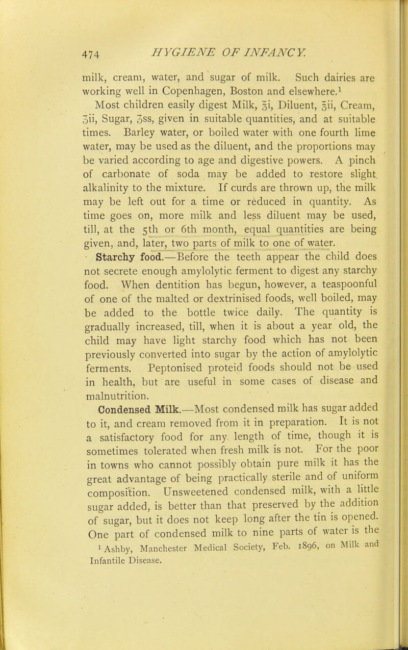 milk, cream, water, and sugar of milk. Such dairies are working well in Copenhagen, Boston and elsewhere.1 Most children easily digest Milk, §i, Diluent, 3H, Cream, oii, Sugar, 3ss, given in suitable quantities, and at suitable times. Barley water, or boiled water with one fourth lime water, may be used as the diluent, and the proportions may be varied according to age and digestive powers. A pinch of carbonate of soda may be added to restore slight alkalinity to the mixture. If curds are thrown up, the milk may be left out for a time or reduced in quantity. As time goes on, more milk and less diluent may be used, till, at the 5th or 6th month, equal quantities are being given, and, later, two parts of milk to one of water. Starchy food.—Before the teeth appear the child does not secrete enough amylolytic ferment to digest any starchy food. When dentition has begun, however, a teaspoonful of one of the malted or dextrinised foods, well boiled, may be added to the bottle twice daily. The quantity is gradually increased, till, when it is about a year old, the child may have light starchy food which has not been previously converted into sugar by the action of amylolytic ferments. Peptonised proteid foods should not be used in health, but are useful in some cases of disease and malnutrition. Condensed Milk.—Most condensed milk has sugar added to it, and cream removed from it in preparation. It is not a satisfactory food for any length of time, though it is sometimes tolerated when fresh milk is not. For the poor in towns who cannot possibly obtain pure milk it has the great advantage of being practically sterile and of uniform composition. Unsweetened condensed milk, with a little sugar added, is better than that preserved by the addition of sugar, but it does not keep long after the tin is opened. One part of condensed milk to nine parts of water is the 1 Ashby, Manchester Medical Society, Feb. 1896, on Milk and Infantile Disease.