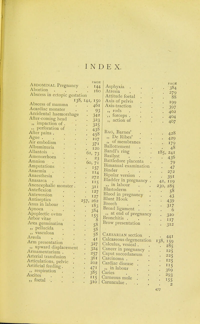 INDEX. l'AGE Abdominal Pregnancy . 144 Abortion . . . .160 Abscess in ectopic gestation 138, 141, 150 Abscess of mamma Acardiac monster Accidental haemorrhage After-coming head „ impaction of . ,, perforation of After pains . Ague . Air embolism Albuminuria Allantois Amenorrhoea Amnion Amputations Anaemia Anaesthesia Anasarca Anencephalic monster Anteflexion Anteversion Antiseptics Anus in labour . Apnoea Apoplectic ovum Arbor vitae Area germinatina ,, pellucida vasculosa Areola , Arm presentation upward displacement Armamentarium . Arterial transfusion Articulations, pelvic Artificial feeding. ,, respiration Ascites >, foetal . 61, 461 93 342 323 325 438 458 107 37i 120 73 23 60, 71 157 114 272 115 311 127 127 257, 262 183 384 155 8 58 58 58 4i 327 324 257 36i 202 471 385 115 310 Asphyxia . Atresia Attitude foetal Axis of pelvis Axis-traction rods ,, forceps . action of Bag, Barnes' „ De Ribes' „ of membranes Ballottement Bandl's ring Basilyst Battledore placenta Bimanual examination Binder Bipolar version . Bladder in pregnancy in labour Blastoderm Blood in pregnancy Blunt Hook Breech Broad ligament at end of pregnancy Bronchitis . Brow presentation Caesarian section Calcareous degeneration Calculus, vesical . Cancer in pregnancy Caput succedaneum Carcinoma . Cardiac disease i, in labour Caries Carneous mole Carunculae . PAGE 384 279 88 199 397 402 404 467 428 429 179 48 185, 241 436 79 47 272 391 119 285 58 43 439 317 6 320 117 312 441 13S, 159 285 125 225 125 US 369 293 155 2 477 41 230: