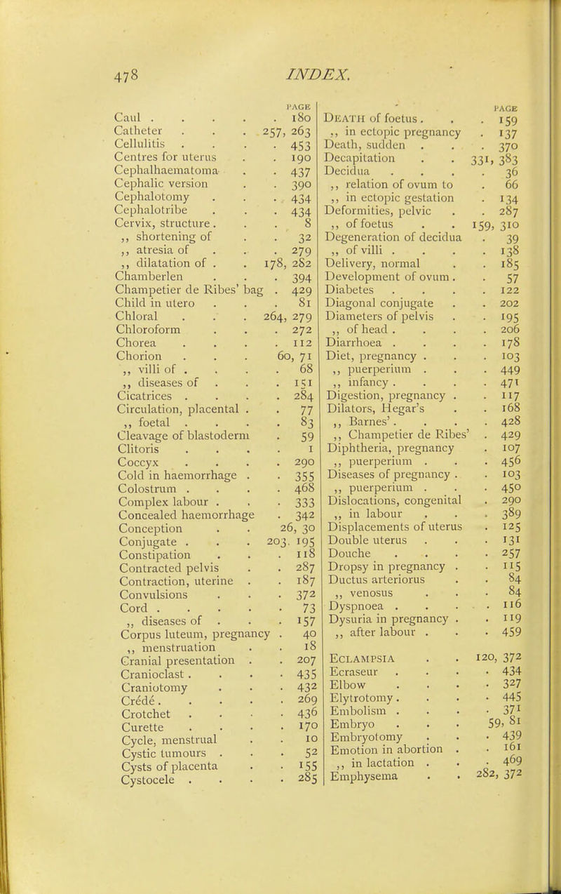 f1 1 Caul .... PAGE _ (; _ . IoO Catheter 257- 263 Cellulitis • 453 Centres for uterus . 190 Cephalhematoma • 437 Cephalic version • 39o Uepnalotomy • 434 Cephalotribe • 434 Cervix, structure. 0 0 ,, shortening of • ' 32 ,, atresia of • 279 ,, dilatation of . 178, 2S2 Chamberlen • 394 Champetier de Ribes baj i • 429 Child in utero 81 Chloral 264, 279 Chloroform . 272 Chorea 112 Chorion 60, 71 ,, villi Ot . DO diseases of • *5r Cicatrices . -.0 . . 284 Circulation, placental . . 77 C L 1 ,, foetal 03 Cleavage of blastoderm • 59 Clitoris 1 Coccyx 290 Cold in haemorrhage . • 355 Colostrum . . 468 Complex labour . • 333 Concealed haemorrhage • 342 Conception 26, 30 Conjugate . 203. 195 Constipation . 118 Contracted pelvis . 287 Contraction, uterine . . 187 Convulsions • 372 Cord .... • 73 ,, diseases of . • 157 Corpus luteum, pregnancy . 40 ,, menstruation 18 Cranial presentation . . 207 Cranioclast . • 435 Craniotomy Crede. • 432 . 269 Crotchet • 436 Curette . 170 Cycle, menstrual 10 Cystic tumours . • 52 Cysts of placenta • 155 Cystocele . . 285 - Dkath of foetus. l'AGE • 159 in ectopic pregnancy • 137 Death, sudden • 370 Decapitation 331, 383 Decidua • 36 ,, relation of ovum to . 66 ,, in ectopic gestation • 134 Deformities, pelvic . 287 ,, of foetus 159. 3io Degeneration of decidua • 39 ,, of villi . . 138 T \ 1 ■ 1 Delivery, normal . 185 Development of ovum. • 57 Diabetes . 122 Diagonal conjugate . 202 Diameters of pelvis • 195 ,, of head . . 206 Diarrhoea . . 178 Diet, pregnancy . • 103 ,, puerperium . • 449 ,, infancy . • 471 Digestion, pregnancy . • 117 Dilators, Hegar's . 168 ,, Barnes'. . 428 ,, Champetier de Ribes' . 429 Diphtheria, pregnancy 107 ,, puerperium . • 456 Diseases of pregnancy . • 103 ,, puerperium . • 450 Dislocations, congenital . 290 ,, in labour • 3°9 Displacements of uterus . 125 1 j 1 Douche . • 257 Dropsy in pregnancy . • 5 Ductus arteriorus ■ 84 ,, venosus • 84 Dyspnoea . . . llo Dysuria in pregnancy . . 9 after labour . . 459 Eclampsia 120, 372 Ecraseur . 434 Elbow • 327 Elytrotomy. • 445 Embolism . • 37i Embryo 59, Si Embryotomy . . 439 Emotion in abortion . . 161 ,, in lactation . . 469 Emphysema 282, 372