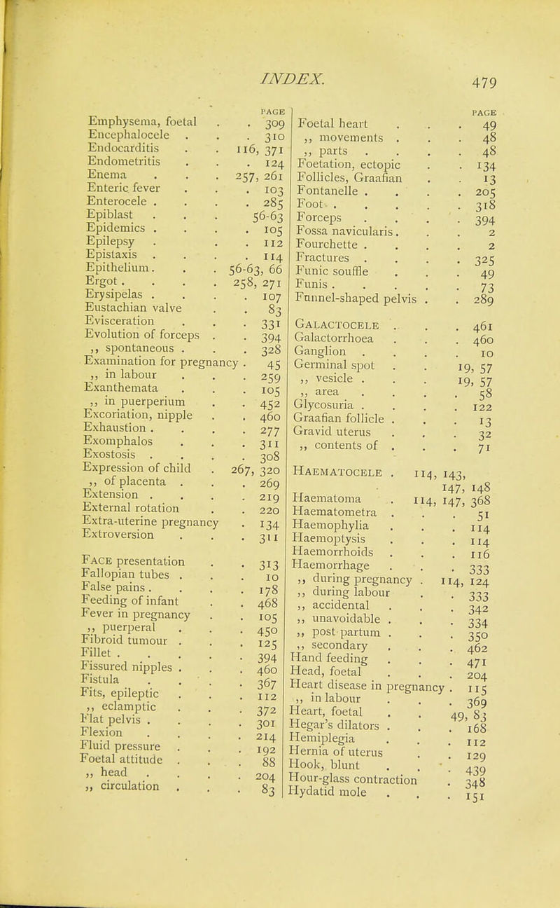 Emphysema, foetal Encephalocele Endocarditis Endometritis Enema Enteric fever Enterocele . Epiblast Epidemics . Epilepsy Epistaxis Epithelium. Ergot . Erysipelas . Eustachian valve Evisceration Evolution of forceps spontaneous Examination for pregnancy in labour Exanthemata ,, in puerperium Excoriation, nipple Exhaustion . Exomphalos Exostosis Expression of child ,, of placenta . Extension . External rotation Extra-uterine pregnancy Extroversion Face presentation Fallopian tubes . False pains . Feeding of infant Fever in pregnancy puerperal Fibroid tumour Fillet . Fissured nipples Fistula Fits, epileptic ,, eclamptic Flat pelvis . Flexion Fluid pressure Foetal attitude head „ circulation l'ACB • 309 • 310 6, 371 . 124 257, 261 • 103 • 285 56-63 . 105 . 112 . 114 56-63, 66 258, 271 107 83 33i 394 328 45 259 105 452 460 277 3 308 267, 320 269 219 220 134 3n 313 10 178 468 105 45o 125 394 460 367 112 372 301 214 192 88 204 83 Foetal heart ,, movements . parts Foetation, ectopic Follicles, Graafian Fontanelle . Foot- . Forceps Fossa naviculars. Fourchette . Fractures Funic souffle Funis . Funnel-shaped pelvis Galactocele Galactorrhoea Ganglion Germinal spot ,, vesicle . ,, area Glycosuria . Graafian follicle Gravid uterus ,, contents of Haematocele 49 48 48 134 13 205 3i8 394 2 2 325 49 73 289 461 460 10 19, 57 19. 57 58 122 13 32 7i 114, 143. 147, 4. 147, Haematoma Haematometra Haemophylia Haemoptysis Haemorrhoids Haemorrhage during pregnancy ,, during labour ,, accidental ,, unavoidable ,, post partum ,, secondary Hand feeding Head, foetal Heart disease in pregnancy ,, in labour Heart, foetal Hegar's dilators Hemiplegia Hernia of uterus Hook, blunt Hour-glass contraction Hydatid mole 114 148 368 51 114 114 116 333 124 333 342 334 35o 462 47i 204 5 369 49, 83 168 112 129 439 348 151