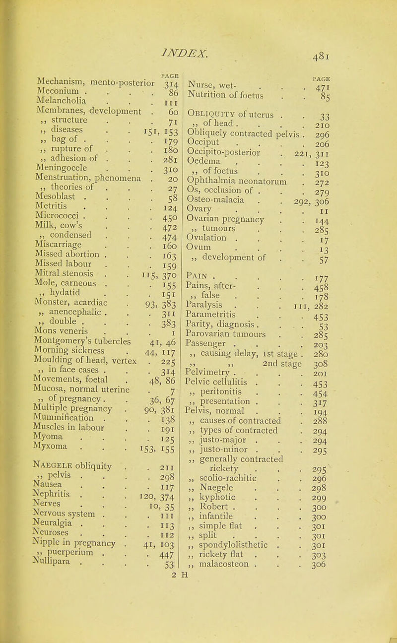 mentoposterior Mechanism Meconium Melancholia Membranes, development ,, structure ,, diseases ,, bag of . rupture of ,, adhesion of Meningocele Menstruation, phenomena ,, theories of Mesoblast . Metritis Micrococci . Milk, cow's ,, condensed Miscarriage Missed abortion Missed labour Mitral stenosis Mole, carneous ,, hydatid Monster, acardiac „ anencephalic ,, double . Mons veneris Montgomery's tubercles Morning sickness Moulding of head, vertex ,, in face cases . Movements, foetal Mucosa, normal uterine ,, of pregnancy. Multiple pregnancy Mummification . Muscles in labour Myoma Myxoma Naegele obliquity ,, pelvis . Nausea Nephritis . Nerves Nervous system . Neuralgia . Neuroses Nipple in pregnancy >, puerperium . Nullipara . l'AGE 86 111 60 7i h 153 179 180 281 310 20 27 58 124 45o 472 474 160 163 159 5. 37o 155 151 383 3 383 1 41, 46 44, 117 • 225 • 314 48, 86 1 36, 67 90, 381 ■ 138 . 191 • 125 !53> 155 93. . 211 . 298 • 7 120, 374 10, 35 . in • 3 . 112 4i, 103 • 447 • 53 VIS 22 29 Nurse, wet- Nutrition of foetus Obliquity of uterus ,, of head . Obliquely contracted pel Occiput Occipito-posterior Oedema ,, of foetus Ophthalmia neonatorum Os, occlusion of . Osteo-malacia Ovary Ovarian pregnancy ,, tumours Ovulation . Ovum ,, development of Pain . Pains, after- ,, false Paralysis Parametritis Parity, diagnosis. Parovarian tumours Passenger . ,, causing delay, 1st stage >> 2nd stage Pelvimetry . Pelvic cellulitis . ,, peritonitis ,, presentation . Pelvis, normal ,, causes of contracted ,, types of contracted ,, justo-major . ,, justo-minor . ,, generally contracted rickety ,, scolio-rachitic ,, Naegele ,, kyphotic ,, Robert . ,, infantile ,, simple flat „ split . . „ spondylolisthetic . ,, rickety flat ,, malacosteon . 2 H