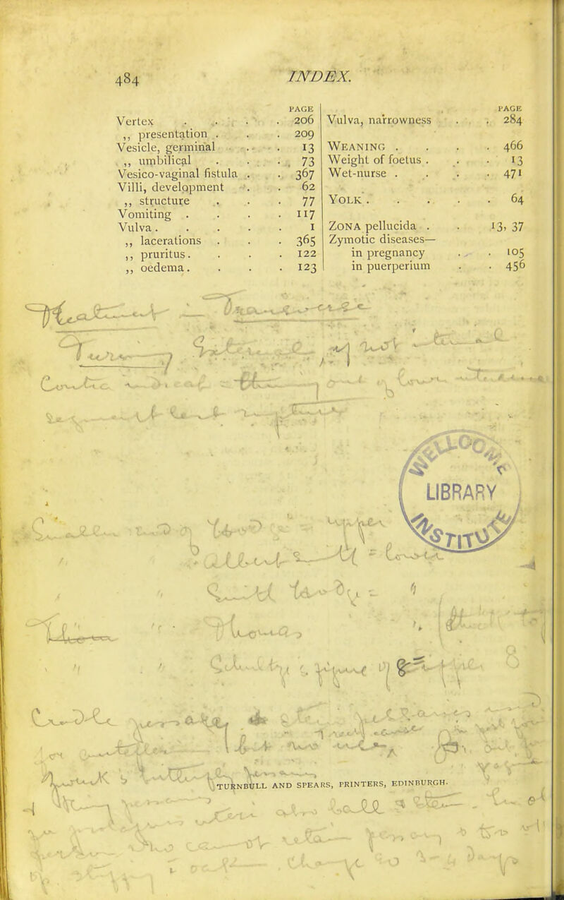 484 Vertex £jj<- PAGE . 206 ,, presentation . . 209 Vesicle, germinal • • 13 . ,, umbilical ■ . 73 Vesico-vaginal fistula . • 367 Villi, development . 62 ,, structure • 77 Vomiting . 117 Vulva.... lacerations 365 ,, pruritus. . 122 ,, oedema. • 123 PAGE Vulva, narrowness . 284 Weaning .... 466 Weight of foetus . . . 13 Wet-nurse . . . .47' Yolk. . . . .64 Zona pellucida . . 13, 37 Zymotic diseases— in pregnancy . .105 in puerperium . . 456 LIBRARY ^Lj-U-vX b> vV ^^NffStXAND^SPEARS, PRINTERS, EDINBURGH.